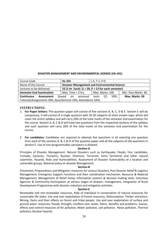 24
DISASTER MANAGEMENT AND ENVIRONMENTAL SCIENCE (HS-101)
Course Code Hs-101 L-3, T-1, P-0
Name of the Course Disaster Management and Environmental Science
Lectures to be delivered 52 (1 Hr Each) (L = 39, P = 13 for each semester)
Semester End Examination Max. Time = 3 hrs. Max. Marks: 100 Min. Pass Marks: 40
Continuous Assessment (based on sessional tests (2) 50%,
Tutorials/Assignments 30%, Quiz/Seminar 10%, Attendance 10%)
Max. Marks: 50
INSTRUCTIONS:
1. For Paper Setters: The question paper will consist of five sections A, B, C, D & E. Section E will be
compulsory, it will consist of a single question with 10-20 subparts of short answer type, which will
cover the entire syllabus and will carry 20% of the total marks of the semester end examination for
the course. Section A, B, C & D will have two questions from the respective sections of the syllabus
and each question will carry 20% of the total marks of the semester end examination for the
course.
2. For candidates: Candidates are required to attempt five questions in all selecting one question
from each of the sections A, B, C & D of the question paper and all the subparts of the questions in
Section E. Use of non-programmable calculators is allowed.
Section-A
Principles of Disaster Management. Natural Disasters such as Earthquake, Floods, Fire, Landslides,
Tornado, Cyclones, Tsunamis, Nuclear, Chemical, Terrorism, Extra Terrestrial and other natural
calamities. Hazards, Risks and Vulnerabilities. Assessment of Disaster Vulnerability of a location and
vulnerable groups, National policy on disaster Management,
Section-B
Prevention, Preparedness and Mitigation measures for various Disasters, Post Disaster Relief & Logistics
Management, Emergency Support Functions and their coordination mechanism, Resource & Material
Management, Management of Relief Camp, Information systems & decision making tools, Voluntary
Agencies & Community Participation at various stages of disaster, management, Integration of Rural
Development Programmes with disaster reduction and mitigation activities.
Section-C
Renewable and non-renewable resources, Role of individual in conservation of natural resources for
sustainable life styles. Use and over exploitation of Forest resources, Deforestation, Timber extraction,
Mining, Dams and their effects on forest and tribal people. Use and over exploitation of surface and
ground water resources, Floods, Drought, Conflicts over water, Dams- benefits and problems. Causes,
effects and control measures of Air pollution, Water pollution, soil pollution, Noise pollution, Thermal
pollution, Nuclear hazards.
 