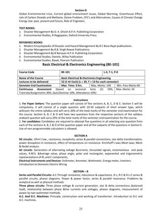 25
Section-D
Global Environmental crisis, Current global environment issues, Global Warming, Greenhouse Effect,
role of Carbon Dioxide and Methane, Ozone Problem, CFC’s and Alternatives, Causes of Climate Change
Energy Use: past, present and future, Role of Engineers.
TEXT BOOKS:
1. Disaster Management By G. K. Ghosh A.P.H. Publishing Corporation
2. Environmental Studies, R Rajgopalan, Oxford University Press
REFERENCE BOOKS:
1. Modern Encyclopaedia of Disaster and Hazard Management By B C Bose Rajat publications.
2. Disaster Management By R.B. Singh Rawat Publications.
3. Disaster Management By B Narayan A.P.H. Publishing Corporation.
4. Environmental Studies, Daniels, Wiley Publication
5. Environmental Studies, Basak, Pearson Publication
Basic Electrical & Electronics Engineering (BE-101)
Course Code BE-101 L-3, T-1, P-0
Name of the Course Basic Electrical & Electronics Engineering
Lectures to be delivered 52 (1 Hr Each) (L = 39, T = 13 for each semester)
Semester End Examination Max. Time: 3 hrs. Max. Marks: 100 Min. Pass Marks:40
Continuous Assessment (based on sessional tests (2) 50%,
Tutorials/Assignments 30%, Quiz/Seminar 10%, Attendance 10%)
Max. Marks: 50
Instructions
1. For Paper Setters: The question paper will consist of five sections A, B, C, D & E. Section E will be
compulsory, it will consist of a single question with 10-20 subparts of short answer type, which
willcover the entire syllabus and will carry 20% of the total marks of the semester end examination for
the course. Section A, B, C & D will have two questions from the respective sections of the syllabus
andeach question will carry 20% of the total marks of the semester end examination for the course.
2. For candidates: Candidates are required to attempt five questions in all selecting one question from
each of the sections A, B, C & D of the question paper and all the subparts of the questions in Section E.
Use of non-programmable calculators is allowed.
SECTION A
DC circuits:. Ohm’s law , resistance, receptivity, series & parallel connections, star delta transformation,
power dissipation in resistance, effect of temperature on resistance. Kirchhoff’s laws Mesh laws; Mesh
& Nodal analysis.
AC circuits: Generation of alternating voltage &currents, Sinusoidal signals, instantaneous and peak
values, R.M.S. &Average value, phase angle, polar and rectangular, exponential and trigonometric
representations of RL and C components,
Electrical Instruments and Devices: Voltmeter, Ammeter, Wattmeter, Energy meter, Inverters.
Introduction to Domestic Electric Wiring
SECTION – B
Series and Parallel Circuits: A.C.Through resistance; inductance & capacitance. R-L; R-C & R-L-C series &
parallel circuits, phasor diagrams. Power & power factor, series & parallel resonance. Problems by
analytical as well as physical methods.
Three phase circuits: Three phase voltage & current generation, star & delta connections (balanced
load), relationship between phase &line currents and voltages, phasor diagrams, measurement of
power by two wattmeter methods.
A.C. And D.C. Machines: Principle, construction and working of transformer. Introduction to D.C and
A.C. machines.
 