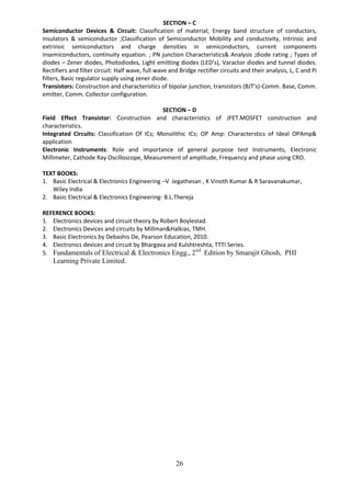 26
SECTION – C
Semiconductor Devices & Circuit: Classification of material; Energy band structure of conductors,
insulators & semiconductor ;Classification of Semiconductor Mobility and conductivity, Intrinsic and
extrinsic semiconductors and charge densities in semiconductors, current components
insemiconductors, continuity equation. ; PN junction Characteristics& Analysis ;diode rating ; Types of
diodes – Zener diodes, Photodiodes, Light emitting diodes (LED’s), Varactor diodes and tunnel diodes.
Rectifiers and filter circuit: Half wave, full wave and Bridge rectifier circuits and their analysis, L, C and Pi
filters, Basic regulator supply using zener diode.
Transistors: Construction and characteristics of bipolar junction, transistors (BJT’s)-Comm. Base, Comm.
emitter, Comm. Collector configuration.
SECTION – D
Field Effect Transistor: Construction and characteristics of JFET.MOSFET construction and
characteristics.
Integrated Circuits: Classification Of ICs; Monolithic ICs; OP Amp: Characterstics of Ideal OPAmp&
application
Electronic Instruments: Role and importance of general purpose test Instruments, Electronic
Millimeter, Cathode Ray Oscilloscope, Measurement of amplitude, Frequency and phase using CRO.
TEXT BOOKS:
1. Basic Electrical & Electronics Engineering –V Jegathesan , K Vinoth Kumar & R Saravanakumar,
Wiley India
2. Basic Electrical & Electronics Engineering- B.L.Thereja
REFERENCE BOOKS:
1. Electronics devices and circuit theory by Robert Boylestad.
2. Electronics Devices and circuits by Millman&Halkias, TMH.
3. Basic Electronics by Debashis De, Pearson Education, 2010.
4. Electronics devices and circuit by Bhargava and Kulshtreshta, TTTI Series.
5. Fundamentals of Electrical & Electronics Engg., 2nd
Edition by Smarajit Ghosh, PHI
Learning Private Limited.
 