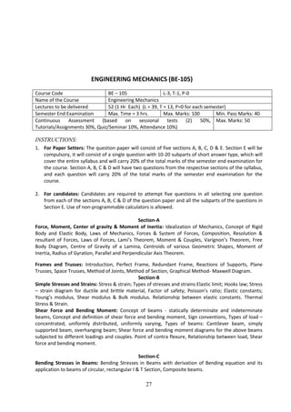 27
ENGINEERING MECHANICS (BE-105)
Course Code BE – 105 L-3, T-1, P-0
Name of the Course Engineering Mechanics
Lectures to be delivered 52 (1 Hr Each) (L = 39, T = 13, P=0 for each semester)
Semester End Examination Max. Time = 3 hrs. Max. Marks: 100 Min. Pass Marks: 40
Continuous Assessment (based on sessional tests (2) 50%,
Tutorials/Assignments 30%, Quiz/Seminar 10%, Attendance 10%)
Max. Marks: 50
INSTRUCTIONS:
1. For Paper Setters: The question paper will consist of five sections A, B, C, D & E. Section E will be
compulsory, it will consist of a single question with 10-20 subparts of short answer type, which will
cover the entire syllabus and will carry 20% of the total marks of the semester end examination for
the course. Section A, B, C & D will have two questions from the respective sections of the syllabus,
and each question will carry 20% of the total marks of the semester end examination for the
course.
2. For candidates: Candidates are required to attempt five questions in all selecting one question
from each of the sections A, B, C & D of the question paper and all the subparts of the questions in
Section E. Use of non-programmable calculators is allowed.
Section-A
Force, Moment, Center of gravity & Moment of Inertia: Idealization of Mechanics, Concept of Rigid
Body and Elastic Body, Laws of Mechanics, Forces & System of Forces, Composition, Resolution &
resultant of Forces, Laws of Forces, Lami’s Theorem, Moment & Couples, Varignon’s Theorem, Free
Body Diagram, Centre of Gravity of a Lamina, Centroids of various Geometric Shapes, Moment of
Inertia, Radius of Gyration, Parallel and Perpendicular Axis Theorem.
Frames and Trusses: Introduction, Perfect Frame, Redundant Frame, Reactions of Supports, Plane
Trusses, Space Trusses, Method of Joints, Method of Section, Graphical Method- Maxwell Diagram.
Section-B
Simple Stresses and Strains: Stress & strain; Types of stresses and strains Elastic limit; Hooks law; Stress
– strain diagram for ductile and brittle material, Factor of safety; Poisson’s ratio; Elastic constants;
Young’s modulus, Shear modulus & Bulk modulus. Relationship between elastic constants. Thermal
Stress & Strain.
Shear Force and Bending Moment: Concept of beams - statically determinate and indeterminate
beams, Concept and definition of shear force and bending moment, Sign conventions, Types of load –
concentrated, uniformly distributed, uniformly varying, Types of beams: Cantilever beam, simply
supported beam, overhanging beam; Shear force and bending moment diagrams for the above beams
subjected to different loadings and couples. Point of contra flexure, Relationship between load, Shear
force and bending moment.
Section-C
Bending Stresses in Beams: Bending Stresses in Beams with derivation of Bending equation and its
application to beams of circular, rectangular I & T Section, Composite beams.
 