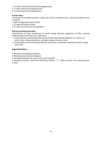34
1. To make a ring of mild steel by cold forging process.
2. To make S-hook by hot forging process.
3. To make chisel by hot forging process.
Foundry Shop: -
Introduction to moulding materials, moulds, use of cores, melting furnaces, tools and equipment used
in Foundry.
1. Make a single piece pattern mould.
2. To make spilt pattern mould.
3. To make mould and core and assemble it.
Electrical and Electronics Shop: -
Demonstration of tools, Introduction to electric wiring, Exercises preparation of PCBs, involving
soldering of electrical & electronic application.
1. Fault rectification, disassembly and assembly of (any two) electrical appliances viz. electric iron,
electric mixer, ceiling and table fan, tube light, blower and water heater.
2. Demonstration and use of flowing electronic instruments: multimeter, voltmeter, ammeter, energy
meter, CRO.
Suggested Reading: -
1. Workshop Technology by Chapman.
2. Manufacturing Processes by Begman.
3. Manufacturing Materials and processes by JS Campbell
4. Workshop Practice-I, Mechanical Workshop Practice, 2nd
Edition by John, PHI Learning Private
Limited.
 