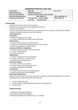 38
WORKSHOP PRACTICE-II (WS-102)
Course Code WS– 102 L-0, T-0, P-3
Name of the Course Workshop Practice -II
Lectures to be delivered 39 hours of Lab sessions in each semester
Semester End Examination Max. Marks: 25 Min. Pass Marks: 10
Continuous Assessment Lab work 30%, Lab record 25%,
Viva 25%, Attendance 20%
Max. Marks: 25
INSTRUCTIONS:
Laboratory examination will consist of two parts:
(i) Performing a practical exercises assigned by the examiner .
(ii) Viva-voce examination
Viva-voce examination will be related to the practicals performed / project executed by the candidate
related to the paper during the course of the semester.
List of Experiments: -
Fitting Shop: -
1. Drilling and Tapping in a M.S. piece.
2. To make a male-female joint (Taper type) of mild steel.
Machine Shop: -
1. To perform boring operation on lathe machine.
2. To perform knurling and threading operation on lathe machine.
3. Step turning operation on a lathe machine.
Carpentry and Pattern making Shop: -
1. To make a single piece pattern of connecting rod.
2. To make a self-cod pattern.
3. To make a split pattern.
Welding Shop: -
1. To make a V butt joint in horizontal position.
2. To make a V butt joint in vertical position.
3. To perform Gas welding operation.
Smithy and Forging: -
1. To make a cube from a circular bar.
2. To make a tong using hot forging operations.
3. To perform drawing down operation.
Foundry Shop: -
1. To make a mould and perform casting operation.
2. Study of casting defects and its remedies.
Sheet Metal Working Shop: -
Blanking and piercing die construction, press work materials, strip layout, bending dies, forming dies,
drawing operations, single and double action draw dies.
1. To make a Ring by Piercing.
2. To make a square shaped object by Bending and Forming Operation.
3. To Draw a Wire.
Suggested Reading: -
1. Workshop Technology by Chapman
2. Manufacturing Processes by Begman
3. Manufacturing Materials and Processes by J. S. Campbell
 