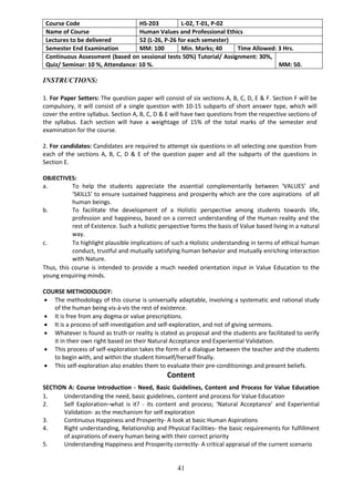 41
Course Code HS-203 L-02, T-01, P-02
Name of Course Human Values and Professional Ethics
Lectures to be delivered 52 (L-26, P-26 for each semester)
Semester End Examination MM: 100 Min. Marks; 40 Time Allowed: 3 Hrs.
Continuous Assessment (based on sessional tests 50%) Tutorial/ Assignment: 30%,
Quiz/ Seminar: 10 %, Attendance: 10 %. MM: 50.
INSTRUCTIONS:
1. For Paper Setters: The question paper will consist of six sections A, B, C, D, E & F. Section F will be
compulsory, it will consist of a single question with 10-15 subparts of short answer type, which will
cover the entire syllabus. Section A, B, C, D & E will have two questions from the respective sections of
the syllabus. Each section will have a weightage of 15% of the total marks of the semester end
examination for the course.
2. For candidates: Candidates are required to attempt six questions in all selecting one question from
each of the sections A, B, C, D & E of the question paper and all the subparts of the questions in
Section E.
OBJECTIVES:
a. To help the students appreciate the essential complementarily between ‘VALUES’ and
‘SKILLS’ to ensure sustained happiness and prosperity which are the core aspirations of all
human beings.
b. To facilitate the development of a Holistic perspective among students towards life,
profession and happiness, based on a correct understanding of the Human reality and the
rest of Existence. Such a holistic perspective forms the basis of Value based living in a natural
way.
c. To highlight plausible implications of such a Holistic understanding in terms of ethical human
conduct, trustful and mutually satisfying human behavior and mutually enriching interaction
with Nature.
Thus, this course is intended to provide a much needed orientation input in Value Education to the
young enquiring minds.
COURSE METHODOLOGY:
 The methodology of this course is universally adaptable, involving a systematic and rational study
of the human being vis-à-vis the rest of existence.
 It is free from any dogma or value prescriptions.
 It is a process of self-investigation and self-exploration, and not of giving sermons.
 Whatever is found as truth or reality is stated as proposal and the students are facilitated to verify
it in their own right based on their Natural Acceptance and Experiential Validation.
 This process of self-exploration takes the form of a dialogue between the teacher and the students
to begin with, and within the student himself/herself finally.
 This self-exploration also enables them to evaluate their pre-conditionings and present beliefs.
Content
SECTION A: Course Introduction - Need, Basic Guidelines, Content and Process for Value Education
1. Understanding the need, basic guidelines, content and process for Value Education
2. Self Exploration–what is it? - its content and process; ‘Natural Acceptance’ and Experiential
Validation- as the mechanism for self exploration
3. Continuous Happiness and Prosperity- A look at basic Human Aspirations
4. Right understanding, Relationship and Physical Facilities- the basic requirements for fulfillment
of aspirations of every human being with their correct priority
5. Understanding Happiness and Prosperity correctly- A critical appraisal of the current scenario
 