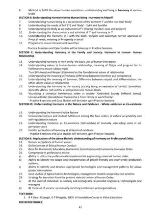 42
6. Method to fulfill the above human aspirations: understanding and living in harmony at various
levels
SECTION B: Understanding Harmony in the Human Being - Harmony in Myself!
7. Understanding human being as a co-existence of the sentient ‘I’ and the material ‘Body’
8. Understanding the needs of Self (‘I’) and ‘Body’ - Sukh and Suvidha
9. Understanding the Body as an instrument of ‘I’ (I being the doer, seer and enjoyer)
10. Understanding the characteristics and activities of ‘I’ and harmony in ‘I’
11. Understanding the harmony of I with the Body: Sanyam and Swasthya; correct appraisal of
Physical needs, meaning of Prosperity in detail
12. Programs to ensure Sanyam and Swasthya
- Practice Exercises and Case Studies will be taken up in Practice Sessions.
SECTION C: Understanding Harmony in the Family and Society- Harmony in Human- Human
Relationship
13. Understanding harmony in the Family- the basic unit of human interaction
14. Understanding values in human-human relationship; meaning of Nyaya and program for its
fulfillment to ensure Ubhay-tripti;
Trust (Vishwas) and Respect (Samman) as the foundational values of relationship
15. Understanding the meaning of Vishwas; Difference between intention and competence
16. Understanding the meaning of Samman, Difference between respect and differentiation; the
other salient values in relationship
17. Understanding the harmony in the society (society being an extension of family): Samadhan,
Samridhi, Abhay, Sah-astitva as comprehensive Human Goals
18. Visualizing a universal harmonious order in society- Undivided Society (Akhand Samaj),
Universal Order (Sarvabhaum Vyawastha )- from family to world family!
- Practice Exercises and Case Studies will be taken up in Practice Sessions.
SECTION D: Understanding Harmony in the Nature and Existence - Whole existence as Co-existence
19. Understanding the harmony in the Nature
20. Interconnectedness and mutual fulfillment among the four orders of nature-recyclability and
self-regulation in nature
21. Understanding Existence as Co-existence (Sah-astitva) of mutually interacting units in all-
pervasive space
22. Holistic perception of harmony at all levels of existence
- Practice Exercises and Case Studies will be taken up in Practice Sessions.
SECTION E: Implications of the above Holistic Understanding of Harmony on Professional Ethics
23. Natural acceptance of human values
24. Definitiveness of Ethical Human Conduct
25. Basis for Humanistic Education, Humanistic Constitution and Humanistic Universal Order
26. Competence in professional ethics:
a) Ability to utilize the professional competence for augmenting universal human order,
b) Ability to identify the scope and characteristics of people-friendly and ecofriendly production
systems,
c) Ability to identify and develop appropriate technologies and management patterns for above
production systems.
27. Case studies of typical holistic technologies, management models and production systems
28. Strategy for transition from the present state to Universal Human Order:
a) At the level of individual: as socially and ecologically responsible engineers, technologists and
managers
b) At the level of society: as mutually enriching institutions and organizations
TEXT BOOK:
1. R R Gaur, R Sangal, G P Bhagaria, 2009, A Foundation Course in Value Education.
REFERENCE BOOKS:
 