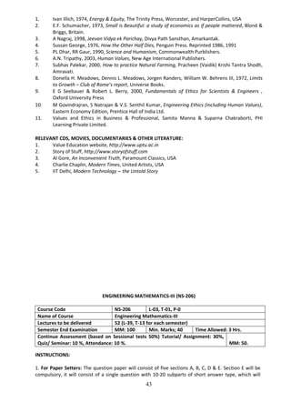 43
1. Ivan Illich, 1974, Energy & Equity, The Trinity Press, Worcester, and HarperCollins, USA
2. E.F. Schumacher, 1973, Small is Beautiful: a study of economics as if people mattered, Blond &
Briggs, Britain.
3. A Nagraj, 1998, Jeevan Vidya ek Parichay, Divya Path Sansthan, Amarkantak.
4. Sussan George, 1976, How the Other Half Dies, Penguin Press. Reprinted 1986, 1991
5. PL Dhar, RR Gaur, 1990, Science and Humanism, Commonwealth Purblishers.
6. A.N. Tripathy, 2003, Human Values, New Age International Publishers.
7. Subhas Palekar, 2000, How to practice Natural Farming, Pracheen (Vaidik) Krishi Tantra Shodh,
Amravati.
8. Donella H. Meadows, Dennis L. Meadows, Jorgen Randers, William W. Behrens III, 1972, Limits
to Growth – Club of Rome’s report, Universe Books.
9. E G Seebauer & Robert L. Berry, 2000, Fundamentals of Ethics for Scientists & Engineers ,
Oxford University Press
10. M Govindrajran, S Natrajan & V.S. Senthil Kumar, Engineering Ethics (including Human Values),
Eastern Economy Edition, Prentice Hall of India Ltd.
11. Values and Ethics in Business & Professional, Samita Manna & Suparna Chakraborti, PHI
Learning Private Limited.
RELEVANT CDS, MOVIES, DOCUMENTARIES & OTHER LITERATURE:
1. Value Education website, http://www.uptu.ac.in
2. Story of Stuff, http://www.storyofstuff.com
3. Al Gore, An Inconvenient Truth, Paramount Classics, USA
4. Charlie Chaplin, Modern Times, United Artists, USA
5. IIT Delhi, Modern Technology – the Untold Story
ENGINEERING MATHEMATICS-III (NS-206)
Course Code NS-206 L-03, T-01, P-0
Name of Course Engineering Mathematics-III
Lectures to be delivered 52 (L-39, T-13 for each semester)
Semester End Examination MM: 100 Min. Marks; 40 Time Allowed: 3 Hrs.
Continue Assessment (based on Sessional tests 50%) Tutorial/ Assignment: 30%,
Quiz/ Seminar: 10 %, Attendance: 10 %. MM: 50.
INSTRUCTIONS:
1. For Paper Setters: The question paper will consist of five sections A, B, C, D & E. Section E will be
compulsory, it will consist of a single question with 10-20 subparts of short answer type, which will
 