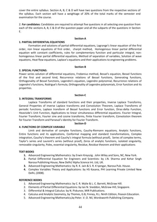 44
cover the entire syllabus. Section A, B, C & D will have two questions from the respective sections of
the syllabus. Each section will have a weightage of 20% of the total marks of the semester end
examination for the course.
2. For candidates: Candidates are required to attempt five questions in all selecting one question from
each of the sections A, B, C & D of the question paper and all the subparts of the questions in Section
E.
Section-A
1. PARTIAL DIFFERENTIAL EQUATIONS
Formation and solutions of partial differential equations, Lagrange’s linear equation of the first
order, non linear equations of first order, charpit method, Homogenous linear partial differential
equation with constant coefficients, rules for complementary function and particular integral, non-
homogenous linear partial differential equations, Method of separation of variables, Solution of wave
equations, Heat flow equations, Laplace’s equations and their applications to engineering problems.
Section-B
2. SPECIAL FUNCTIONS:
Power series solution of differential equations, Frobenius method, Bessel's equation, Bessel functions
of the first and second kind, Recurrence relations of Bessel functions, Generating functions,
Orthogonality of Bessel functions, Legendre's equation, Legendre polynomial, Recurrence relations of
Legendre's functions, Rodrigue’s formula, Orthogonality of Legendre polynomials, Error function and its
properties.
Section-C
3. INTEGRAL TRANSFORMS
Laplace Transforms of standard functions and their properties, Inverse Laplace Transforms,
General Properties of inverse Laplace transforms and Convolution Theorem, Laplace Transforms of
periodic functions, Laplace transform of Bessel functions and Error function, Dirac-delta Function,
Heaviside’s Unit Function, Applications to linear simultaneous differential equations. Fourier Integral,
Fourier Transform, Fourier sine and cosine transforms, finite Fourier transform, Convolution theorem
for Fourier Transform and Parseval’s Identity for Fourier Transform.
Section-D
4. FUNCTIONS OF COMPLEX VARIABLE
Limit and derivative of complex functions, Cauchy-Riemann equations, Analytic functions,
Entire functions and its applications, Conformal mapping and standard transformations, Complex
integration, Cauchy’s theorem and Cauchy’s integral formula (without proof), Series of complex terms,
Taylor’s series and Laurent’s series (without proof), Zeros of analytic functions, isolated singularity,
removable singularity, Poles, essential singularity, Residue, Residue theorem and their applications
TEXT BOOKS
1. Advanced Engineering Mathematics: by Erwin Kreyszig . John Wiley and Sons, NC, New York.
2. Partial Differential Equation for Engineers and Scientists: by J.N. Sharma and Kehar Singh
Narosa Publishing House, New Delhi/ Alpha Science Int. Ltd, UK.
3. Advanced Engineering Mathematics: by R. K. Jain & S. R. K Iyengar, Narosa Pub. House.
4. Complex Variables Theory and Applications: by HS Kasana, PHI Learning Private Limited New
Delhi, (2008).
REFERENCE BOOKS
1. Advanced Engineering Mathematics: by C. R. Wylie & L. C. Barrett, McGraw Hill.
2. Elements of Partial Differential Equations: by Ian N. Sneddon, McGraw-Hill, Singapore.
3. Differential & Integral Calculus: by N. Piskunov, MIR Publications.
4. Calculus and Analytic Geometry, by Thomes, G.B, Finney, R.L. Ninth Edition, Peason Education.
5. Advanced Engineering Mathematics,by Peter. V. O. Nil, Wordsworth Publishing Company.
 