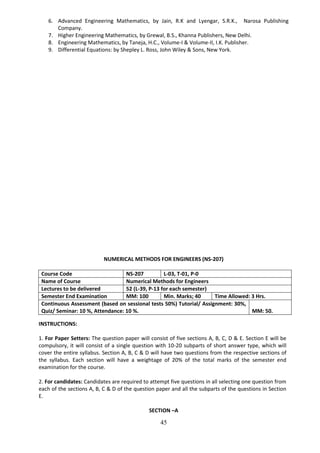 45
6. Advanced Engineering Mathematics, by Jain, R.K and Lyengar, S.R.K., Narosa Publishing
Company.
7. Higher Engineering Mathematics, by Grewal, B.S., Khanna Publishers, New Delhi.
8. Engineering Mathematics, by Taneja, H.C., Volume-I & Volume-II, I.K. Publisher.
9. Differential Equations: by Shepley L. Ross, John Wiley & Sons, New York.
NUMERICAL METHODS FOR ENGINEERS (NS-207)
Course Code NS-207 L-03, T-01, P-0
Name of Course Numerical Methods for Engineers
Lectures to be delivered 52 (L-39, P-13 for each semester)
Semester End Examination MM: 100 Min. Marks; 40 Time Allowed: 3 Hrs.
Continuous Assessment (based on sessional tests 50%) Tutorial/ Assignment: 30%,
Quiz/ Seminar: 10 %, Attendance: 10 %. MM: 50.
INSTRUCTIONS:
1. For Paper Setters: The question paper will consist of five sections A, B, C, D & E. Section E will be
compulsory, it will consist of a single question with 10-20 subparts of short answer type, which will
cover the entire syllabus. Section A, B, C & D will have two questions from the respective sections of
the syllabus. Each section will have a weightage of 20% of the total marks of the semester end
examination for the course.
2. For candidates: Candidates are required to attempt five questions in all selecting one question from
each of the sections A, B, C & D of the question paper and all the subparts of the questions in Section
E.
SECTION –A
 
