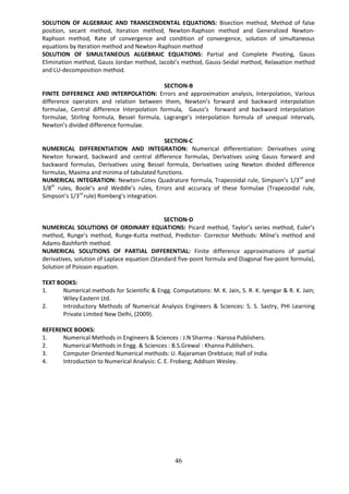46
SOLUTION OF ALGEBRAIC AND TRANSCENDENTAL EQUATIONS: Bisection method, Method of false
position, secant method, Iteration method, Newton-Raphson method and Generalized Newton-
Raphson method, Rate of convergence and condition of convergence, solution of simultaneous
equations by Iteration method and Newton-Raphson method
SOLUTION OF SIMULTANEOUS ALGEBRAIC EQUATIONS: Partial and Complete Pivoting, Gauss
Elimination method, Gauss Jordan method, Jacobi’s method, Gauss-Seidal method, Relaxation method
and LU-decomposition method.
SECTION-B
FINITE DIFFERENCE AND INTERPOLATION: Errors and approximation analysis, Interpolation, Various
difference operators and relation between them, Newton’s forward and backward interpolation
formulae, Central difference Interpolation formula, Gauss’s forward and backward interpolation
formulae, Stirling formula, Bessel formula, Lagrange’s interpolation formula of unequal intervals,
Newton’s divided difference formulae.
SECTION-C
NUMERICAL DIFFERENTIATION AND INTEGRATION: Numerical differentiation: Derivatives using
Newton forward, backward and central difference formulas, Derivatives using Gauss forward and
backward formulas, Derivatives using Bessel formula, Derivatives using Newton divided difference
formulas, Maxima and minima of tabulated functions.
NUMERICAL INTEGRATION: Newton-Cotes Quadrature formula, Trapezoidal rule, Simpson’s 1/3rd
and
3/8th
rules, Boole’s and Weddle’s rules, Errors and accuracy of these formulae (Trapezoidal rule,
Simpson’s 1/3rd
rule) Romberg’s integration.
SECTION-D
NUMERICAL SOLUTIONS OF ORDINARY EQUATIONS: Picard method, Taylor’s series method, Euler’s
method, Runge’s method, Runge-Kutta method, Predictor- Corrector Methods: Milne’s method and
Adams-Bashforth method.
NUMERICAL SOLUTIONS OF PARTIAL DIFFERENTIAL: Finite difference approximations of partial
derivatives, solution of Laplace equation (Standard five-point formula and Diagonal five-point formula),
Solution of Poisson equation.
TEXT BOOKS:
1. Numerical methods for Scientific & Engg. Computations: M. K. Jain, S. R. K. Iyengar & R. K. Jain;
Wiley Eastern Ltd.
2. Introductory Methods of Numerical Analysis Engineers & Sciences: S. S. Sastry, PHI Learning
Private Limited New Delhi, (2009).
REFERENCE BOOKS:
1. Numerical Methods in Engineers & Sciences : J.N Sharma : Narosa Publishers.
2. Numerical Methods in Engg. & Sciences : B.S.Grewal : Khanna Publishers.
3. Computer Oriented Numerical methods: U. Rajaraman Orebtuce; Hall of India.
4. Introduction to Numerical Analysis: C. E. Froberg; Addison Wesley.
 