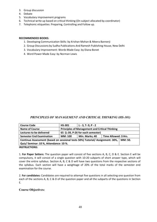 48
3. Group discussion
4. Debate
5. Vocabulary improvement programs
6. Technical write up based on critical thinking (On subject allocated by coordinator)
7. Telephonic etiquettes: Preparing, Controlling and Follow up.
RECOMMENDED BOOKS:
1. Developing Communication Skills: by Krishan Mohan & Meera Bannerji
2. Group Discussions by Sudha Publications And Ramesh Publishing House, New Delhi
3. Vocabulary Improvement: Words Made Easy: by Diana Bonet
4. Word Power Made Easy: by Norman Lewis
PRINCIPLES OF MANAGEMENT AND CRITICAL THINKING (HS-301)
Course Code HS-301 L - 3, T- 0, P - 2
Name of Course Principles of Management and Critical Thinking
Lectures to be delivered 65 (L-39, P-26 for each semester)
Semester End Examination MM: 100 Min. Marks; 40 Time Allowed: 3 Hrs.
Continue Assessment (based on sessional tests 50%) Tutorial/ Assignment: 30%,
Quiz/ Seminar: 10 %, Attendance: 10 %.
MM: 50.
INSTRUCTIONS:
1. For Paper Setters: The question paper will consist of five sections A, B, C, D & E. Section E will be
compulsory, it will consist of a single question with 10-20 subparts of short answer type, which will
cover the entire syllabus. Section A, B, C & D will have two questions from the respective sections of
the syllabus. Each section will have a weightage of 20% of the total marks of the semester end
examination for the course.
2. For candidates: Candidates are required to attempt five questions in all selecting one question from
each of the sections A, B, C & D of the question paper and all the subparts of the questions in Section
E.
Course Objectives:
 