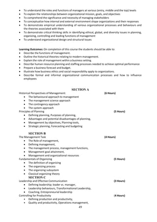 49
 To understand the roles and functions of managers at various (entry, middle and the top) levels
 To explain the relationships between organizational mission, goals, and objectives
 To comprehend the significance and necessity of managing stakeholders
 To conceptualize how internal and external environment shape organizations and their responses
 To demonstrate empirical understanding of various organizational processes and behaviours and
the theories associated with them
 To demonstrate critical thinking skills in identifying ethical, global, and diversity issues in planning,
organizing, controlling and leading functions of management
 To understand organizational design and structural issues
Learning Outcomes: On completion of this course the students should be able to:
 Describe the functions of management.
 Outline the historical theories relating to modern management.
 Explain the role of management within a business setting.
 Describe human resource planning and staffing processes needed to achieve optimal performance
 Prepare a business forecast and budget.
 Illustrate how business ethics and social responsibility apply to organizations.
 Describe formal and informal organizational communication processes and how to influence
employees
SECTION A
Historical Perspectives of Management: (6 Hours)
 The behavioural approach to management
 The management science approach
 The contingency approach
 The system approach
Principles of Planning (5 Hours)
 Defining planning, Purposes of planning,
 Advantages and potential disadvantages of planning,
 Management by objectives, Planning tools,
 Strategic planning, Forecasting and budgeting
SECTION B
The Management Task (4 Hours)
 The Role of management,
 Defining management,
 The management process, management functions,
 Management goal attainment,
 Management and organizational resources
Fundamentals of Organizing (5 Hours)
 The definition of organizing
 The organizing process
 The organizing subsystem
 Classical organizing theory
SECTION C
Leadership and Effective Communication (3 Hours)
 Defining leadership; leader vs. manager,
 Leadership behaviours, Transformational Leadership,
 Coaching, Entrepreneurial leadership
Controlling for Productivity (4 Hours)
• Defining production and productivity,
• Quality and productivity, Operations management,
 