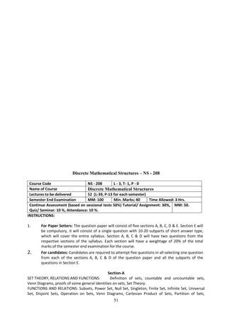 51
Discrete Mathematical Structures – NS - 208
Course Code NS - 208 L - 3, T- 1, P - 0
Name of Course Discrete Mathematical Structures
Lectures to be delivered 52 (L-39, P-13 for each semester)
Semester End Examination MM: 100 Min. Marks; 40 Time Allowed: 3 Hrs.
Continue Assessment (based on sessional tests 50%) Tutorial/ Assignment: 30%,
Quiz/ Seminar: 10 %, Attendance: 10 %.
MM: 50.
INSTRUCTIONS:
1. For Paper Setters: The question paper will consist of five sections A, B, C, D & E. Section E will
be compulsory, it will consist of a single question with 10-20 subparts of short answer type,
which will cover the entire syllabus. Section A, B, C & D will have two questions from the
respective sections of the syllabus. Each section will have a weightage of 20% of the total
marks of the semester end examination for the course.
2. For candidates: Candidates are required to attempt five questions in all selecting one question
from each of the sections A, B, C & D of the question paper and all the subparts of the
questions in Section E.
Section-A
SET THEORY, RELATIONS AND FUNCTIONS: Definition of sets, countable and uncountable sets,
Venn Diagrams, proofs of some general identities on sets, Set Theory.
FUNCTIONS AND RELATIONS: Subsets, Power Set, Null Set, Singleton, Finite Set, Infinite Set, Universal
Set, Disjoint Sets, Operation on Sets, Venn Diagrams, Cartesian Product of Sets, Partition of Sets,
 