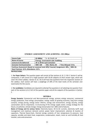 53
ENERGY ASSESSMENT AND AUDITING - EE-300(a)
Course Code EE-300(a) L - 3, T- 0, P – 0
Name of Course Energy Assessment and Auditing
Lectures to be delivered 39 (L-39 for each semester)
Semester End Examination MM: 100 Min. Marks; 40 Time Allowed: 3 Hrs.
Continue Assessment (based on sessional tests 50%) Tutorial/ Assignment: 30%,
Quiz/ Seminar: 10 %, Attendance: 10 %.
MM: 50.
INSTRUCTIONS:
1. For Paper Setters: The question paper will consist of five sections A, B, C, D & E. Section E will be
compulsory, it will consist of a single question with 10-20 subparts of short answer type, which will
cover the entire syllabus. Section A, B, C & D will have two questions from the respective sections of
the syllabus. Each section will have a weightage of 20% of the total marks of the semester end
examination for the course.
2. For candidates: Candidates are required to attempt five questions in all selecting one question from
each of the sections A, B, C & D of the question paper and all the subparts of the questions in Section
E.
SECTION A
Energy Scenario: Commercial and Non-commercial energy, primary energy resources, commercial
energy production, final energy consumption, energy needs of growing economy, long term energy
scenario, energy pricing, energy sector reforms, energy and environment, energy security, energy
conservation and its importance, re-structuring of the energy supply sector, energy strategy for the
future, air pollution, climate change. Energy Conservation Act- 2001 and its features.
Basics of Energy and its various forms: Electricity basics- DC & AC currents, electricity tariff, load
management and maximum demand control, power factor improvement, selection & location of
capacitors, Thermal Basics-fuels, thermal energy contents of fuel, temperature & pressure, heat
capacity, sensible and latent heat, evaporation, condensation, steam, moist air and humidity & heat
transfer, units and conversion.
 