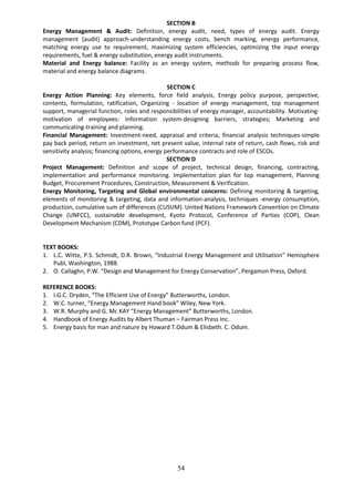 54
SECTION B
Energy Management & Audit: Definition, energy audit, need, types of energy audit. Energy
management (audit) approach-understanding energy costs, bench marking, energy performance,
matching energy use to requirement, maximizing system efficiencies, optimizing the input energy
requirements, fuel & energy substitution, energy audit instruments.
Material and Energy balance: Facility as an energy system, methods for preparing process flow,
material and energy balance diagrams.
SECTION C
Energy Action Planning: Key elements, force field analysis, Energy policy purpose, perspective,
contents, formulation, ratification, Organizing - location of energy management, top management
support, managerial function, roles and responsibilities of energy manager, accountability. Motivating-
motivation of employees: Information system-designing barriers, strategies; Marketing and
communicating-training and planning.
Financial Management: Investment-need, appraisal and criteria, financial analysis techniques-simple
pay back period, return on investment, net present value, internal rate of return, cash flows, risk and
sensitivity analysis; financing options, energy performance contracts and role of ESCOs.
SECTION D
Project Management: Definition and scope of project, technical design, financing, contracting,
implementation and performance monitoring. Implementation plan for top management, Planning
Budget, Procurement Procedures, Construction, Measurement & Verification.
Energy Monitoring, Targeting and Global environmental concerns: Defining monitoring & targeting,
elements of monitoring & targeting, data and information-analysis, techniques -energy consumption,
production, cumulative sum of differences (CUSUM). United Nations Framework Convention on Climate
Change (UNFCC), sustainable development, Kyoto Protocol, Conference of Parties (COP), Clean
Development Mechanism (CDM), Prototype Carbon fund (PCF).
TEXT BOOKS:
1. L.C. Witte, P.S. Schmidt, D.R. Brown, “Industrial Energy Management and Utilisation” Hemisphere
Publ, Washington, 1988.
2. O. Callaghn, P.W. “Design and Management for Energy Conservation”, Pergamon Press, Oxford.
REFERENCE BOOKS:
1. I.G.C. Dryden, “The Efficient Use of Energy” Butterworths, London.
2. W.C. turner, “Energy Management Hand book” Wiley, New York.
3. W.R. Murphy and G. Mc KAY “Energy Management” Butterworths, London.
4. Handbook of Energy Audits by Albert Thuman – Fairman Press Inc.
5. Energy basis for man and nature by Howard T.Odum & Elisbeth. C. Odum.
 
