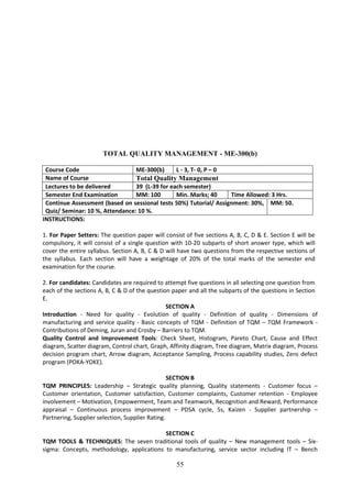 55
TOTAL QUALITY MANAGEMENT - ME-300(b)
Course Code ME-300(b) L - 3, T- 0, P – 0
Name of Course Total Quality Management
Lectures to be delivered 39 (L-39 for each semester)
Semester End Examination MM: 100 Min. Marks; 40 Time Allowed: 3 Hrs.
Continue Assessment (based on sessional tests 50%) Tutorial/ Assignment: 30%,
Quiz/ Seminar: 10 %, Attendance: 10 %.
MM: 50.
INSTRUCTIONS:
1. For Paper Setters: The question paper will consist of five sections A, B, C, D & E. Section E will be
compulsory, it will consist of a single question with 10-20 subparts of short answer type, which will
cover the entire syllabus. Section A, B, C & D will have two questions from the respective sections of
the syllabus. Each section will have a weightage of 20% of the total marks of the semester end
examination for the course.
2. For candidates: Candidates are required to attempt five questions in all selecting one question from
each of the sections A, B, C & D of the question paper and all the subparts of the questions in Section
E.
SECTION A
Introduction - Need for quality - Evolution of quality - Definition of quality - Dimensions of
manufacturing and service quality - Basic concepts of TQM - Definition of TQM – TQM Framework -
Contributions of Deming, Juran and Crosby – Barriers to TQM.
Quality Control and Improvement Tools: Check Sheet, Histogram, Pareto Chart, Cause and Effect
diagram, Scatter diagram, Control chart, Graph, Affinity diagram, Tree diagram, Matrix diagram, Process
decision program chart, Arrow diagram, Acceptance Sampling, Process capability studies, Zero defect
program (POKA-YOKE).
SECTION B
TQM PRINCIPLES: Leadership – Strategic quality planning, Quality statements - Customer focus –
Customer orientation, Customer satisfaction, Customer complaints, Customer retention - Employee
involvement – Motivation, Empowerment, Team and Teamwork, Recognition and Reward, Performance
appraisal – Continuous process improvement – PDSA cycle, 5s, Kaizen - Supplier partnership –
Partnering, Supplier selection, Supplier Rating.
SECTION C
TQM TOOLS & TECHNIQUES: The seven traditional tools of quality – New management tools – Six-
sigma: Concepts, methodology, applications to manufacturing, service sector including IT – Bench
 