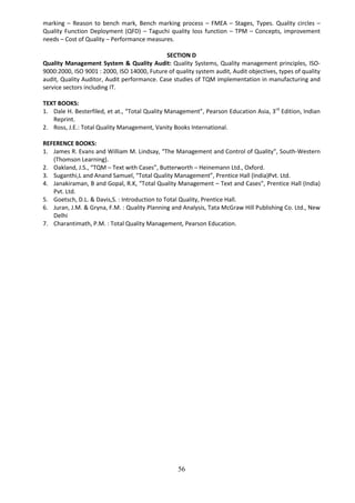 56
marking – Reason to bench mark, Bench marking process – FMEA – Stages, Types. Quality circles –
Quality Function Deployment (QFD) – Taguchi quality loss function – TPM – Concepts, improvement
needs – Cost of Quality – Performance measures.
SECTION D
Quality Management System & Quality Audit: Quality Systems, Quality management principles, ISO-
9000:2000, ISO 9001 : 2000, ISO 14000, Future of quality system audit, Audit objectives, types of quality
audit, Quality Auditor, Audit performance. Case studies of TQM implementation in manufacturing and
service sectors including IT.
TEXT BOOKS:
1. Dale H. Besterfiled, et at., “Total Quality Management”, Pearson Education Asia, 3rd
Edition, Indian
Reprint.
2. Ross, J.E.: Total Quality Management, Vanity Books International.
REFERENCE BOOKS:
1. James R. Evans and William M. Lindsay, “The Management and Control of Quality”, South-Western
(Thomson Learning).
2. Oakland, J.S., “TQM – Text with Cases”, Butterworth – Heinemann Ltd., Oxford.
3. Suganthi,L and Anand Samuel, “Total Quality Management”, Prentice Hall (India)Pvt. Ltd.
4. Janakiraman, B and Gopal, R.K, “Total Quality Management – Text and Cases”, Prentice Hall (India)
Pvt. Ltd.
5. Goetsch, D.L. & Davis,S. : Introduction to Total Quality, Prentice Hall.
6. Juran, J.M. & Gryna, F.M. : Quality Planning and Analysis, Tata McGraw Hill Publishing Co. Ltd., New
Delhi
7. Charantimath, P.M. : Total Quality Management, Pearson Education.
 