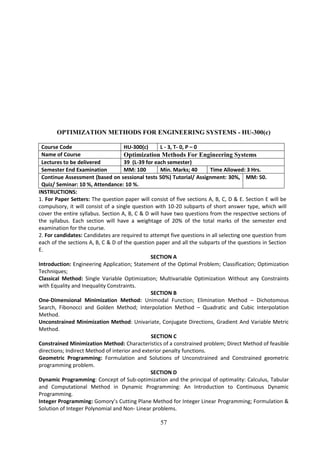 57
OPTIMIZATION METHODS FOR ENGINEERING SYSTEMS - HU-300(c)
Course Code HU-300(c) L - 3, T- 0, P – 0
Name of Course Optimization Methods For Engineering Systems
Lectures to be delivered 39 (L-39 for each semester)
Semester End Examination MM: 100 Min. Marks; 40 Time Allowed: 3 Hrs.
Continue Assessment (based on sessional tests 50%) Tutorial/ Assignment: 30%,
Quiz/ Seminar: 10 %, Attendance: 10 %.
MM: 50.
INSTRUCTIONS:
1. For Paper Setters: The question paper will consist of five sections A, B, C, D & E. Section E will be
compulsory, it will consist of a single question with 10-20 subparts of short answer type, which will
cover the entire syllabus. Section A, B, C & D will have two questions from the respective sections of
the syllabus. Each section will have a weightage of 20% of the total marks of the semester end
examination for the course.
2. For candidates: Candidates are required to attempt five questions in all selecting one question from
each of the sections A, B, C & D of the question paper and all the subparts of the questions in Section
E.
SECTION A
Introduction: Engineering Application; Statement of the Optimal Problem; Classification; Optimization
Techniques;
Classical Method: Single Variable Optimization; Multivariable Optimization Without any Constraints
with Equality and Inequality Constraints.
SECTION B
One-Dimensional Minimization Method: Unimodal Function; Elimination Method – Dichotomous
Search, Fibonocci and Golden Method; Interpolation Method – Quadratic and Cubic Interpolation
Method.
Unconstrained Minimization Method: Univariate, Conjugate Directions, Gradient And Variable Metric
Method.
SECTION C
Constrained Minimization Method: Characteristics of a constrained problem; Direct Method of feasible
directions; Indirect Method of interior and exterior penalty functions.
Geometric Programming: Formulation and Solutions of Unconstrained and Constrained geometric
programming problem.
SECTION D
Dynamic Programming: Concept of Sub-optimization and the principal of optimality: Calculus, Tabular
and Computational Method in Dynamic Programming: An Introduction to Continuous Dynamic
Programming.
Integer Programming: Gomory’s Cutting Plane Method for Integer Linear Programming; Formulation &
Solution of Integer Polynomial and Non- Linear problems.
 