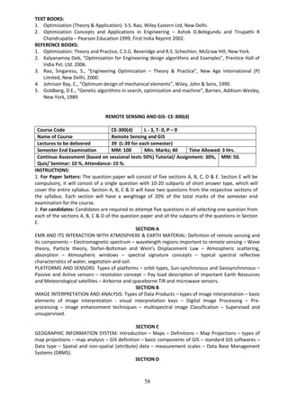 58
TEXT BOOKS:
1. Optimization (Theory & Application)- S.S. Rao, Wiley Eastern Ltd, New Delhi.
2. Optimization Concepts and Applications in Engineering – Ashok D.Belegundu and Tirupathi R
Chandrupatla – Pearson Education 1999, First India Reprint 2002.
REFERENCE BOOKS:
1. Optimization: Theory and Practice, C.S.G. Beveridge and R.S. Schechter, McGraw Hill, New York.
2. Kalyanamoy Deb, “Optimization for Engineering design algorithms and Examples”, Prentice Hall of
India Pvt. Ltd. 2006.
3. Rao, Singaresu, S., “Engineering Optimization – Theory & Practice”, New Age International (P)
Limited, New Delhi, 2000.
4. Johnson Ray, C., “Optimum design of mechanical elements”, Wiley, John & Sons, 1990.
5. Goldberg, D.E., “Genetic algorithms in search, optimization and machine”, Barnen, Addison-Wesley,
New York, 1989.
REMOTE SENSING AND GIS- CE-300(d)
Course Code CE-300(d) L - 3, T- 0, P – 0
Name of Course Remote Sensing and GIS
Lectures to be delivered 39 (L-39 for each semester)
Semester End Examination MM: 100 Min. Marks; 40 Time Allowed: 3 Hrs.
Continue Assessment (based on sessional tests 50%) Tutorial/ Assignment: 30%,
Quiz/ Seminar: 10 %, Attendance: 10 %.
MM: 50.
INSTRUCTIONS:
1. For Paper Setters: The question paper will consist of five sections A, B, C, D & E. Section E will be
compulsory, it will consist of a single question with 10-20 subparts of short answer type, which will
cover the entire syllabus. Section A, B, C & D will have two questions from the respective sections of
the syllabus. Each section will have a weightage of 20% of the total marks of the semester end
examination for the course.
2. For candidates: Candidates are required to attempt five questions in all selecting one question from
each of the sections A, B, C & D of the question paper and all the subparts of the questions in Section
E.
SECTION A
EMR AND ITS INTERACTION WITH ATMOSPHERE & EARTH MATERIAL: Definition of remote sensing and
its components – Electromagnetic spectrum – wavelength regions important to remote sensing – Wave
theory, Particle theory, Stefan-Boltzman and Wein’s Displacement Law – Atmospheric scattering,
absorption – Atmospheric windows – spectral signature concepts – typical spectral reflective
characteristics of water, vegetation and soil.
PLATFORMS AND SENSORS: Types of platforms – orbit types, Sun-synchronous and Geosynchronous –
Passive and Active sensors – resolution concept – Pay load description of important Earth Resources
and Meteorological satellites – Airborne and spaceborne TIR and microwave sensors.
SECTION B
IMAGE INTERPRETATION AND ANALYSIS: Types of Data Products – types of image interpretation – basic
elements of image interpretation - visual interpretation keys – Digital Image Processing – Pre-
processing – image enhancement techniques – multispectral image Classification – Supervised and
unsupervised.
SECTION C
GEOGRAPHIC INFORMATION SYSTEM: Introduction – Maps – Definitions – Map Projections – types of
map projections – map analysis – GIS definition – basic components of GIS – standard GIS softwares –
Data type – Spatial and non-spatial (attribute) data – measurement scales – Data Base Management
Systems (DBMS).
SECTION D
 