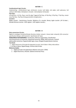 61
SECTION – C
Combinational Logic Circuits:
Implementing combinational logic ;Arithmetic circuits: half Adder ,full adder ,half subtractor, full
subtract; BCD Adder; Multiplexer ;Encoder ; Demultiplexer & Decoder
Flip Flops:
Introduction, S-R Flip -flops, Level & edge Triggered flip flops; JK flip-flop, D flip-flop, T flip-flop, master
slave flip-flop , Flip Flop timing parameters & application ;
Counters:
Ripple counter ; Synchronous Counter; Modulus of a counter; Binary ripple counter ;UP & down ;
Decade & binary counter ; Shift register ; shift register counter,:
SECTION – D
Data conversions Circuits:
Digital to analogue Converter(Simple Resistive divider network ; binary lader network); D/A converter:
specification &Types ;A/D Converter: Specification & Types
SEMICONDUCTOR MEMORIES: Introduction, Memory organization, Classification
and characteristics of memories, Sequential memories, ROMs, R/W memories. Content
addressable memories, Programmable logic arrays, Charged-Coupled device memory
Text Book:
1 Digital electronics (Principle & Integrated circuits)- Anil K Maini- Wiley India edition
2 M. Morris Mano, Digital Design, Prentice Hall of India.
Reference books:
1. Digital principle and applications Malvino and Leach- (TMH)
2. Digital Electronics, Kharate- (Oxford University Press)
 