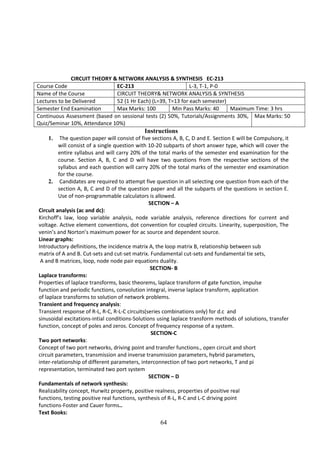 64
CIRCUIT THEORY & NETWORK ANALYSIS & SYNTHESIS EC-213
Course Code EC-213 L-3, T-1, P-0
Name of the Course CIRCUIT THEORY& NETWORK ANALYSIS & SYNTHESIS
Lectures to be Delivered 52 (1 Hr Each) (L=39, T=13 for each semester)
Semester End Examination Max Marks: 100 Min Pass Marks: 40 Maximum Time: 3 hrs
Continuous Assessment (based on sessional tests (2) 50%, Tutorials/Assignments 30%,
Quiz/Seminar 10%, Attendance 10%)
Max Marks: 50
Instructions
1. The question paper will consist of five sections A, B, C, D and E. Section E will be Compulsory, it
will consist of a single question with 10-20 subparts of short answer type, which will cover the
entire syllabus and will carry 20% of the total marks of the semester end examination for the
course. Section A, B, C and D will have two questions from the respective sections of the
syllabus and each question will carry 20% of the total marks of the semester end examination
for the course.
2. Candidates are required to attempt five question in all selecting one question from each of the
section A, B, C and D of the question paper and all the subparts of the questions in section E.
Use of non-programmable calculators is allowed.
SECTION – A
Circuit analysis (ac and dc):
Kirchoff’s law, loop variable analysis, node variable analysis, reference directions for current and
voltage. Active element conventions, dot convention for coupled circuits. Linearity, superposition, The
venin’s and Norton’s maximum power for ac source and dependent source.
Linear graphs:
Introductory definitions, the incidence matrix A, the loop matrix B, relationship between sub
matrix of A and B. Cut-sets and cut-set matrix. Fundamental cut-sets and fundamental tie sets,
A and B matrices, loop, node node pair equations duality.
SECTION- B
Laplace transforms:
Properties of laplace transforms, basic theorems, laplace transform of gate function, impulse
function and periodic functions, convolution integral, inverse laplace transform, application
of laplace transforms to solution of network problems.
Transient and frequency analysis:
Transient response of R-L, R-C, R-L-C circuits(series combinations only) for d.c and
sinusoidal excitations-intial conditions-Solutions using laplace transform methods of solutions, transfer
function, concept of poles and zeros. Concept of frequency response of a system.
SECTION-C
Two port networks:
Concept of two port networks, driving point and transfer functions., open circuit and short
circuit parameters, transmission and inverse transmission parameters, hybrid parameters,
inter-relationship of different parameters, interconnection of two port networks, T and pi
representation, terminated two port system
SECTION – D
Fundamentals of network synthesis:
Realizability concept, Hurwitz property, positive realness, properties of positive real
functions, testing positive real functions, synthesis of R-L, R-C and L-C driving point
functions-Foster and Cauer forms..
Text Books:
 
