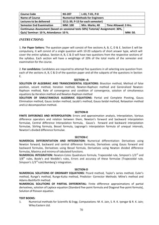 70
Course Code NS-207 L-03, T-01, P-0
Name of Course Numerical Methods for Engineers
Lectures to be delivered 52 (L-39, P-13 for each semester)
Semester End Examination MM: 100 Min. Marks; 40 Time Allowed: 3 Hrs.
Continuous Assessment (based on sessional tests 50%) Tutorial/ Assignment: 30%,
Quiz/ Seminar: 10 %, Attendance: 10 %. MM: 50.
INSTRUCTIONS:
1. For Paper Setters: The question paper will consist of five sections A, B, C, D & E. Section E will be
compulsory, it will consist of a single question with 10-20 subparts of short answer type, which will
cover the entire syllabus. Section A, B, C & D will have two questions from the respective sections of
the syllabus. Each section will have a weightage of 20% of the total marks of the semester end
examination for the course.
2. For candidates: Candidates are required to attempt five questions in all selecting one question from
each of the sections A, B, C & D of the question paper and all the subparts of the questions in Section
E.
SECTION –A
SOLUTION OF ALGEBRAIC AND TRANSCENDENTAL EQUATIONS: Bisection method, Method of false
position, secant method, Iteration method, Newton-Raphson method and Generalized Newton-
Raphson method, Rate of convergence and condition of convergence, solution of simultaneous
equations by Iteration method and Newton-Raphson method
SOLUTION OF SIMULTANEOUS ALGEBRAIC EQUATIONS: Partial and Complete Pivoting, Gauss
Elimination method, Gauss Jordan method, Jacobi’s method, Gauss-Seidal method, Relaxation method
and LU-decomposition method.
SECTION-B
FINITE DIFFERENCE AND INTERPOLATION: Errors and approximation analysis, Interpolation, Various
difference operators and relation between them, Newton’s forward and backward interpolation
formulae, Central difference Interpolation formula, Gauss’s forward and backward interpolation
formulae, Stirling formula, Bessel formula, Lagrange’s interpolation formula of unequal intervals,
Newton’s divided difference formulae.
SECTION-C
NUMERICAL DIFFERENTIATION AND INTEGRATION: Numerical differentiation: Derivatives using
Newton forward, backward and central difference formulas, Derivatives using Gauss forward and
backward formulas, Derivatives using Bessel formula, Derivatives using Newton divided difference
formulas, Maxima and minima of tabulated functions.
NUMERICAL INTEGRATION: Newton-Cotes Quadrature formula, Trapezoidal rule, Simpson’s 1/3rd
and
3/8th
rules, Boole’s and Weddle’s rules, Errors and accuracy of these formulae (Trapezoidal rule,
Simpson’s 1/3rd
rule) Romberg’s integration.
SECTION-D
NUMERICAL SOLUTIONS OF ORDINARY EQUATIONS: Picard method, Taylor’s series method, Euler’s
method, Runge’s method, Runge-Kutta method, Predictor- Corrector Methods: Milne’s method and
Adams-Bashforth method.
NUMERICAL SOLUTIONS OF PARTIAL DIFFERENTIAL: Finite difference approximations of partial
derivatives, solution of Laplace equation (Standard five-point formula and Diagonal five-point formula),
Solution of Poisson equation.
TEXT BOOKS:
1. Numerical methods for Scientific & Engg. Computations: M. K. Jain, S. R. K. Iyengar & R. K. Jain;
Wiley Eastern Ltd.
 