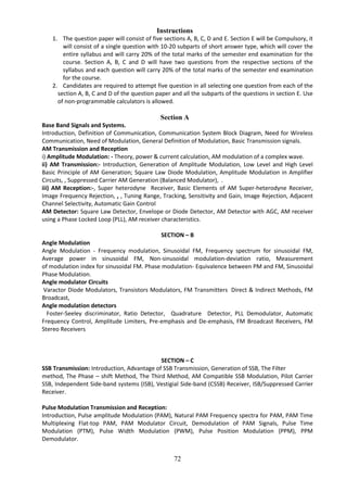 72
Instructions
1. The question paper will consist of five sections A, B, C, D and E. Section E will be Compulsory, it
will consist of a single question with 10-20 subparts of short answer type, which will cover the
entire syllabus and will carry 20% of the total marks of the semester end examination for the
course. Section A, B, C and D will have two questions from the respective sections of the
syllabus and each question will carry 20% of the total marks of the semester end examination
for the course.
2. Candidates are required to attempt five question in all selecting one question from each of the
section A, B, C and D of the question paper and all the subparts of the questions in section E. Use
of non-programmable calculators is allowed.
Section A
Base Band Signals and Systems.
Introduction, Definition of Communication, Communication System Block Diagram, Need for Wireless
Communication, Need of Modulation, General Definition of Modulation, Basic Transmission signals.
AM Transmission and Reception
i) Amplitude Modulation: - Theory, power & current calculation, AM modulation of a complex wave.
ii) AM Transmission:- Introduction, Generation of Amplitude Modulation, Low Level and High Level
Basic Principle of AM Generation; Square Law Diode Modulation, Amplitude Modulation in Amplifier
Circuits, , Suppressed Carrier AM Generation (Balanced Modulator), .
iii) AM Reception:-, Super heterodyne Receiver, Basic Elements of AM Super-heterodyne Receiver,
Image Frequency Rejection, , , Tuning Range, Tracking, Sensitivity and Gain, Image Rejection, Adjacent
Channel Selectivity, Automatic Gain Control
AM Detector: Square Law Detector, Envelope or Diode Detector, AM Detector with AGC, AM receiver
using a Phase Locked Loop (PLL), AM receiver characteristics.
SECTION – B
Angle Modulation
Angle Modulation - Frequency modulation, Sinusoidal FM, Frequency spectrum for sinusoidal FM,
Average power in sinusoidal FM, Non-sinusoidal modulation-deviation ratio, Measurement
of modulation index for sinusoidal FM. Phase modulation- Equivalence between PM and FM, Sinusoidal
Phase Modulation.
Angle modulator Circuits
Varactor Diode Modulators, Transistors Modulators, FM Transmitters Direct & Indirect Methods, FM
Broadcast,
Angle modulation detectors
Foster-Seeley discriminator, Ratio Detector, Quadrature Detector, PLL Demodulator, Automatic
Frequency Control, Amplitude Limiters, Pre-emphasis and De-emphasis, FM Broadcast Receivers, FM
Stereo Receivers
SECTION – C
SSB Transmission: Introduction, Advantage of SSB Transmission, Generation of SSB, The Filter
method, The Phase – shift Method, The Third Method, AM Compatible SSB Modulation, Pilot Carrier
SSB, Independent Side-band systems (ISB), Vestigial Side-band (CSSB) Receiver, ISB/Suppressed Carrier
Receiver.
Pulse Modulation Transmission and Reception:
Introduction, Pulse amplitude Modulation (PAM), Natural PAM Frequency spectra for PAM, PAM Time
Multiplexing Flat-top PAM, PAM Modulator Circuit, Demodulation of PAM Signals, Pulse Time
Modulation (PTM), Pulse Width Modulation (PWM), Pulse Position Modulation (PPM), PPM
Demodulator.
 