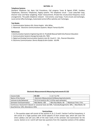 73
SECTION – D
Telephone Systems
Standard Telephone Set, Basic Call Procedures, Call progress Tones & Signals DTMF, Cordless
Telephones, Electronic Telephones, Paging systems. The telephone circuit – Local subscriber loop,
Channel noise and Noise weighting, Power measurement, Private-line circuits,Voice-frequency circuit
arrangements. The public telephone network - Instruments, Local loops, Trunk circuits and exchanges,
Local central office Exchanges, Automated central office switches and Exchanges.
Text Books:
1 Communication Systems 4/e, Simon Haykin: John Wiley
2. Advanced Electronic Communications Systems: Wayne Tomasi 6/e,PHI.
.
References:
1 Communication Systems Engineering John G. Proakis& Masoud Salehi 6/e,Pearson Education
2. Communication Systems George Kennedy 3/e, TMH.
3. Digital and Analog Communication Systems Leon W. Couch II : 6/e , Pearson Education.
4. Electronic Communication: Dennis Roody & John Coolen: 4/ePHI
Electronic Measurement & Measuring Instruments EC 222
Course Code EC-222 L-3, T-1, P-0
Name of the Course Electronic Measurement & Measuring Instruments
Lectures to be Delivered 52 (1 Hr Each) (L=39, T=13 for each semester)
Semester End Examination Max Marks: 100 Min Pass Marks: 40 Maximum Time: 3 hrs
Continuous Assessment (based on sessional tests (2) 50%, Tutorials/Assignments 30%,
Quiz/Seminar 10%, Attendance 10%)
Max Marks: 50
Instructions
1. The question paper will consist of five sections A, B, C, D and E. Section E will be Compulsory, it
will consist of a single question with 10-20 subparts of short answer type, which will cover the
entire syllabus and will carry 20% of the total marks of the semester end examination for the
course. Section A, B, C and D will have two questions from the respective sections of the syllabus
 