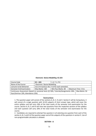 75
Electronic Device Modelling EC-223
Course Code EC – 223 L-3, T-1, P-0
Name of the Course Electronic Device Modelling
Lectures to be Delivered 52 (1 Hr Each) (L=39, T=13 for each semester)
Semester End Examination Max Marks: 100 Min Pass Marks: 40 Maximum Time: 3 hrs
Continuous Assessment (based on sessional tests (2) 50%, Tutorials/Assignments 30%,
Quiz/Seminar 10%, Attendance 10%)
Max Marks: 50
Instructions
1. The question paper will consist of five sections A, B, C, D and E. Section E will be Compulsory, it
will consist of a single question with 10-20 subparts of short answer type, which will cover the
entire syllabus and will carry 20% of the total marks of the semester end examination for the
course. Section A, B, C and D will have two questions from the respective sections of the syllabus
and each question will carry 20% of the total marks of the semester end examination for the
course.
2. Candidates are required to attempt five question in all selecting one question from each of the
section A, B, C and D of the question paper and all the subparts of the questions in section E. Use of
non-programmable calculators is allowed.
SECTION – A
 