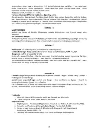 76
Semiconductor types, Law of Mass action, Drift and diffusion carriers, Hall Effect, , piecewise linear
diode characteristics, diode specification , diode resistance, diode junction capacitance , diode
equivalent circuits, Load line analysis of diode circuit
Diode as a switch, Transistor as a switch,
Transistor Biasing and Thermal Stablization Operating point:
Operating point; Biasing circuit: fixed bias circuit; Emitter bias; voltage divider bias ;collector to base
bias ; Bias stabilization; Bias compensation; Thermal runaway ;Operating point consideration in thermal
runaway ; transistor switch Biasing JFETs: common source ,common drain &common gate configuration
;UJT: construction ,operational principle , current controllable device
SECTION – B
MULTIVIBRATORS
Analysis and Design of Bistable, Monostable, Astable Multivibrators and Schmitt trigger using
transistors
OPTO Electronic devices:
Photo sensors ;Photo conductor Photodiodes ;photo transistor ;LED;LCDOLEDs ; digital light processing
technology ;Plasma display panels ;field emission displays ;electronic ink displays ;optocouplers
SECTION – C
Introduction: The switching circuit, classification of switching circuits.
Combinational logic design:Combinational circuit design using Multiplexer, ROM, PAL, PLA.
Design and analysis of sequential circuits
Design of a clocked flip-flop – Flip-flop conversion -Practical clocking aspects concerning flip-flops.
General model of sequential networks - State diagrams – Analysis and design of
Synchronous sequential Finite Sate Machine – Exact State reduction – State reduction with don't cares -
Minimization and design of the next state decoder
.
SECTION – D
Counters: Design of single mode counters and multimode counters – Ripple Counters – Ring Counters –
Shift registers counter design.
Asynchronous sequential logic: Analysis and Design – Race conditions and Cycles – Hazards in
combinational circuits – Hazard free realization.
Practical design aspects:Timing and triggering considerations in the design of synchronous circuits Set
up time - Hold time Clock skew - Static timing analysis - Dynamic analysis.
Text Books:
1. Electronic Devices & circuits-Anil K Maini , Varsha Aggarwal Wiley India
2 Digital Design M. Mano 3rd Ed., Prentice Hall, India.
Reference Books:
1. Digital Systems - Principles and Applications, Tocci, R. J. and Widner, N. S.Prentice Hall,7thEd.
2. Principles and Practices, . Wakerly J F, Digital Design: Prentice-Hall, 2nd Ed.
3. Design of Logic Systems, . Lewin D. & Protheroe D. Chapman & Hall, University and
Professional Division, 1992, II Ed.
4. Switching and finite automata theory – ZVI Kohavi. Cambridge University Press
 