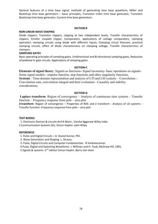 78
General features of a time base signal, methods of generating time base waveform, Miller and
Bootstrap time base generators – basic principles, Transistor miller time base generator, Transistor
Bootstrap time base generator, Current time base generators.
SECTION B
NON-LINEAR WAVE SHAPING
Diode clippers, Transistor clippers, clipping at two independent levels, Transfer characteristics of
clippers, Emitter coupled clipper, Comparators, applications of voltage comparators, clamping
operation, clamping circuits using diode with different inputs, Clamping circuit theorem, practical
clamping circuits, effect of diode characteristics on clamping voltage, Transfer characteristics of
clampers.
SAMPLING GATES
Basic operating principles of sampling gates, Unidirectional and Bi-directional sampling gates, Reduction
of pedestal in gate circuits, Applications of sampling gates.
SECTION-C
Elements of signal theory: Signals as functions- Signal taxonomy- basic operations on signals-
Some signal models - impulse function, step functions and other singularity functions.
Systems : Time-domain representation and analysis of LTI and LSI systems – Convolution -
Convolution sum, convolution integral and their evaluation - Causality and stability
considerations.
SECTION-D
Laplace transform: Region of convergence – Analysis of continuous time systems – Transfer
function – Frequency response from pole – zero plot
Z-transform: Region of convergence – Properties of ROC and Z transform - Analysis of LSI systems -
Transfer function- Frequency response from pole – zero plot
TEXT BOOKS:
1. Electronic Devices & circuits-Anil K Maini , Varsha Aggarwal Wiley India
2 Communication Systems 4/e, Simon Haykin: John Wiley
REFERENCES
1. Pulse and Digital Circuits – A. Anand Kumar, PHI.
2. Wave Generation and Shaping L. Strauss.
3. Pulse, Digital Circuits and Computer Fundamentals - R.Venkataraman.
4 Pulse, Digital and Switching Waveforms J. Millman and H. Taub, McGraw-Hill, 1991.
5 Signals & systems -2nd
edition Simon Haykin ,Barry Van Veen
 