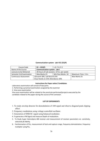 79
Communication system Lab-I EC-221(P)
Course Code EC – 221(P) L-0, T-0, P-2
Name of the Course Communication system Lab-I
Lectures to be Delivered 26 hours of Lab sessions (2 hrs. per week)
Semester End Examination Max Marks:25 Min Pass Marks: 10 Maximum Time: 3 hrs
Continuous Assessment Lab work 30%, Lab Record 25%
Viva/ Hands on 25% Attendance 20%
Max Marks:25
Instructions for Paper setter/ Candidates
Laboratory examination will consist of two parts:
1. Performing a practical examination assigned by the examiner
2. Viva-voce examination
Viva-voce examination will be related to the practicals performed/projects executed by the
candidate related to the paper during the course of the semester.
LIST OF EXPERIMENTS
1. To study envelop detector for demodulation of AM signal and observe diagonal peak clipping
effect.
2. Frequency modulation using voltage controlled oscillator.
3. Generation of DSB-SC signal using balanced modulator.
4. To generate a FM Signal and measure Depth of modulation.
5. To Study Super heterodyne AM receiver and measurement of receiver parameters viz. sensitivity,
selectivity & fidelity.
6. Familiarization of PLL, measurement of lock and capture range, frequency demodulation, frequency
multiplier using PLL.
 
