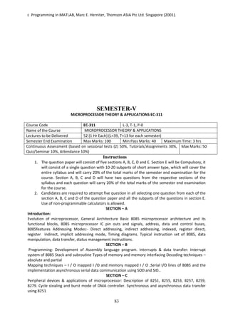 83
c Programming in MATLAB, Marc E. Herniter, Thomson ASIA Ptc Ltd. Singapore (2001).
SEMESTER-V
MICROPROCESSOR THEORY & APPLICATIONS EC-311
Course Code EC-311 L-3, T-1, P-0
Name of the Course MICROPROCESSOR THEORY & APPLICATIONS
Lectures to be Delivered 52 (1 Hr Each) (L=39, T=13 for each semester)
Semester End Examination Max Marks: 100 Min Pass Marks: 40 Maximum Time: 3 hrs
Continuous Assessment (based on sessional tests (2) 50%, Tutorials/Assignments 30%,
Quiz/Seminar 10%, Attendance 10%)
Max Marks: 50
Instructions
1. The question paper will consist of five sections A, B, C, D and E. Section E will be Compulsory, it
will consist of a single question with 10-20 subparts of short answer type, which will cover the
entire syllabus and will carry 20% of the total marks of the semester end examination for the
course. Section A, B, C and D will have two questions from the respective sections of the
syllabus and each question will carry 20% of the total marks of the semester end examination
for the course.
2. Candidates are required to attempt five question in all selecting one question from each of the
section A, B, C and D of the question paper and all the subparts of the questions in section E.
Use of non-programmable calculators is allowed.
SECTION – A
Introduction:
Evolution of microprocessor, General Architecture Basic 8085 microprocessor architecture and its
functional blocks, 8085 microprocessor IC pin outs and signals, address, data and control buses,
8085features Addressing Modes:- Direct addressing, indirect addressing, indexed, register direct,
register indirect, implicit addressing mode, Timing diagrams. Typical instruction set of 8085, data
manipulation, data transfer, status management instructions.
SECTION – B
Programming: Development of Assembly language program. Interrupts & data transfer: Interrupt
system of 8085 Stack and subroutine Types of memory and memory interfacing Decoding techniques –
absolute and partial
Mapping techniques – I / O mapped I /O and memory mapped I / O ,Serial I/O lines of 8085 and the
implementation asynchronous serial data communication using SOD and SID..
SECTION – C
Peripheral devices & applications of microprocessor: Description of 8251, 8255, 8253, 8257, 8259,
8279. Cycle stealing and burst mode of DMA controller. Synchronous and asynchronous data transfer
using 8251
 