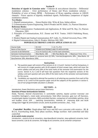 85
Section D
Detection of signals in Gaussian noise - Coherent & non-coherent detection – Differential
modulation schemes – Error performance of binary and M-ary modulation schemes –
Probability of error of binary DPSK – Performance of M-ary signaling schemes in AWGN
channels - Power spectra of digitally modulated signals, Performance comparison of digital
modulation schemes.
Text Books:
1, DigitalCommunications , . Simon Haykin John Wiley & Sons, Indian edition.
2. Communication System Engineering, John G Proakis and M. Salehi, 2/e, Pearson Education
Reference Books:
1. Digital Communication: Fundamentals and Applications, B. Sklar and P.K. Ray, 2/e, Pearson
Education, 2003.
2. Principles of Communications, R.E. Ziemer and W.H. Tranter, JAICO Publishing House,
2001.
3. Modern Digital and Analog Communication, B.P. Lathi, 3/e, Oxford University Press, 1998.
4. Digital Communications, John G. Proakis, McGraw Hill, 2001.
POWER ELECTRONICS AND ITS APPLICATION EC-313
Course Code EC-313 L-3, T-1, P-0
Name of the Course POWER ELECTRONICS AND ITS APPLICATION
Lectures to be Delivered 52 (1 Hr Each) (L=39, T=13 for each semester)
Semester End Examination Max Marks: 100 Min Pass Marks: 40 Maximum Time: 3 hrs
Continuous Assessment (based on sessional tests (2) 50%, Tutorials/Assignments 30%,
Quiz/Seminar 10%, Attendance 10%)
Max Marks: 50
Instructions
1. The question paper will consist of five sections A, B, C, D and E. Section E will be Compulsory, it
will consist of a single question with 10-20 subparts of short answer type, which will cover the
entire syllabus and will carry 20% of the total marks of the semester end examination for the
course. Section A, B, C and D will have two questions from the respective sections of the
syllabus and each question will carry 20% of the total marks of the semester end examination
for the course.
2. Candidates are required to attempt five question in all selecting one question from each of the
section A, B, C and D of the question paper and all the subparts of the questions in section E.
Use of non-programmable calculators is allowed.
.
SECTION – A
Introduction, Power Electronics versus Linear Electronics
Overview of Power Semiconductor Switches
Diode, Thyristor, Desired characteristics in controllable switches, bipolar junction transistor and
monolithic Darlington’s, metal oxide semiconductor, field effect transistor, gate turn off thyristors,
insulated gate bipolar transistors, MOS-controlled thyristor, comparison of controllable switches, drive
and Snubber circuit ,SCR , , switching characteristics, methods of improving di/dt and dv/dt
ratings,Gate Trigger & commutation circuits ,Series & parallel connection , Diac , Triac
SECTION – B
Controlled Rectifier: Single-phase half wave and full wave converter with resistive , RL &
R-L-E, Freewheeling diode, three phase rectifiers, Bridge rectifiers -half controlled and fully
controlled.
dc-dc switch-mode converter
Introduction , control of dc-dc converters, step-down(Buck) converter, step-up(boost) converter, buck-
boost converter, Cuk dc-dc converter, full bridge dc-dc converter, dc-dc converter comparison
 