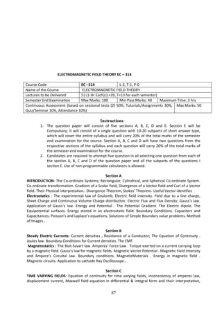 87
ELECTROMAGNETIC FIELD THEORY EC – 314
Course Code EC –314 L-3, T-1, P-0
Name of the Course ELECTROMAGNETIC FIELD THEORY
Lectures to be Delivered 52 (1 Hr Each) (L=39, T=13 for each semester)
Semester End Examination Max Marks: 100 Min Pass Marks: 40 Maximum Time: 3 hrs
Continuous Assessment (based on sessional tests (2) 50%, Tutorials/Assignments 30%,
Quiz/Seminar 10%, Attendance 10%)
Max Marks: 50
Instructions
1. The question paper will consist of five sections A, B, C, D and E. Section E will be
Compulsory, it will consist of a single question with 10-20 subparts of short answer type,
which will cover the entire syllabus and will carry 20% of the total marks of the semester
end examination for the course. Section A, B, C and D will have two questions from the
respective sections of the syllabus and each question will carry 20% of the total marks of
the semester end examination for the course.
2. Candidates are required to attempt five question in all selecting one question from each of
the section A, B, C and D of the question paper and all the subparts of the questions I
section E. Use of non-programmable calculators is allowed.
Section A
INTRODUCTION: The Co-ordinate Systems; Rectangular, Cylindrical, and Spherical Co-ordinate System.
Co-ordinate transformation. Gradient of a Scalar field, Divergence of a Vector field and Curl of a Vector
field. Their Physical interpretation.. Divergence Theorem, Stokes’ Theorem. Useful Vector identifies
Electrostatics : The experimental law of Coulomb, Electric field intensity. Field due to a line charge,
Sheet Charge and Continuous Volume Charge distribution. Electric Flux and Flux Density; Gauss’s law.
Application of Gauss’s law. Energy and Potential . The Potential Gradient. The Electric dipole. The
Equipotential surfaces. Energy stored in an electrostatic field. Boundary Conditions. Capacitors and
Capacitances. Poisson’s and Laplace’s equations. Solutions of Simple Boundary value problems. Method
of Images..
Section B
Steady Electric Currents: Current densities , Resistance of a Conductor; The Equation of Continuity .
Joules law. Boundary Conditions for Current densities. The EMF.
Magnetostatics : The Biot-Savart law. Amperes’ Force Law . Torque exerted on a current carrying loop
by a magnetic field. Gauss’s law for magnetic fields. Magnetic Vector Potential . Magnetic Field Intensity
and Ampere’s Circuital law. Boundary conditions. MagneticMaterials . Energy in magnetic field .
Magnetic circuits. Application to cathode Ray Oscilloscope..
Section C
TIME VARYING FIELDS: Equation of continuity for time varying fields, inconsistency of amperes law,
displacement current, Maxwell field equation in differential & integral form and their interpretation,
 