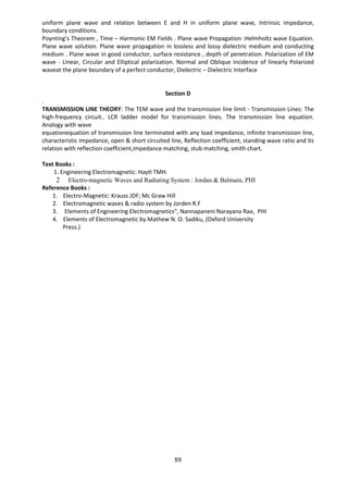 88
uniform plane wave and relation between E and H in uniform plane wave, Intrinsic impedance,
boundary conditions.
Poynting’s Theorem , Time – Harmonic EM Fields . Plane wave Propagation :Helmholtz wave Equation.
Plane wave solution. Plane wave propagation in lossless and lossy dielectric medium and conducting
medium . Plane wave in good conductor, surface resistance , depth of penetration. Polarization of EM
wave - Linear, Circular and Elliptical polarization. Normal and Oblique incidence of linearly Polarized
waveat the plane boundary of a perfect conductor, Dielectric – Dielectric Interface
Section D
.
TRANSMISSION LINE THEORY: The TEM wave and the transmission line limit - Transmission Lines: The
high-frequency circuit.. LCR ladder model for transmission lines. The transmission line equation.
Analogy with wave
equationequation of transmission line terminated with any load impedance, infinite transmission line,
characteristic impedance, open & short circuited line, Reflection coefficient, standing wave ratio and its
relation with reflection coefficient,impedance matching, stub matching, smith chart.
Text Books :
1. Engineering Electromagnetic: Haytl TMH.
2 Electro-magnetic Waves and Radiating System : Jordan & Balmain, PHI
Reference Books :
1. Electro-Magnetic: Krauss JDF; Mc Graw Hill
2. Electromagnetic waves & radio system by Jorden R.F
3. Elements of Engineering Electromagnetics", Nannapaneni Narayana Rao, PHI
4. Elements of Electromagnetic by Mathew N. O. Sadiku, (Oxford University
Press.)
 