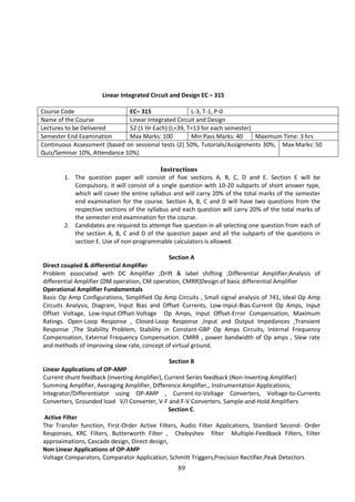 89
Linear Integrated Circuit and Design EC – 315
Course Code EC– 315 L-3, T-1, P-0
Name of the Course Linear Integrated Circuit and Design
Lectures to be Delivered 52 (1 Hr Each) (L=39, T=13 for each semester)
Semester End Examination Max Marks: 100 Min Pass Marks: 40 Maximum Time: 3 hrs
Continuous Assessment (based on sessional tests (2) 50%, Tutorials/Assignments 30%,
Quiz/Seminar 10%, Attendance 10%)
Max Marks: 50
Instructions
1. The question paper will consist of five sections A, B, C, D and E. Section E will be
Compulsory, it will consist of a single question with 10-20 subparts of short answer type,
which will cover the entire syllabus and will carry 20% of the total marks of the semester
end examination for the course. Section A, B, C and D will have two questions from the
respective sections of the syllabus and each question will carry 20% of the total marks of
the semester end examination for the course.
2. Candidates are required to attempt five question in all selecting one question from each of
the section A, B, C and D of the question paper and all the subparts of the questions in
section E. Use of non-programmable calculators is allowed.
Section A
Direct coupled & differential Amplifier
Problem associated with DC Amplifier ;Drift & label shifting ;Differential Amplifier;Analysis of
differential Amplifier (DM operation, CM operation, CMRR)Design of basic differential Amplifier
Operational Amplifier Fundamentals
Basic Op Amp Configurations, Simplified Op Amp Circuits , Small signal analysis of 741, Ideal Op Amp
Circuits Analysis, Diagram, Input Bias and Offset Currents, Low-Input-Bias-Current Op Amps, Input
Offset Voltage, Low-Input-Offset-Voltage Op Amps, Input Offset-Error Compensation, Maximum
Ratings. Open-Loop Response , Closed-Loop Response ,Input and Output Impedances ,Transient
Response ,The Stability Problem, Stability in Constant-GBP Op Amps Circuits, Internal Frequency
Compensation, External Frequency Compensation. CMRR , power bandwidth of Op amps , Slew rate
and methods of improving slew rate, concept of virtual ground.
Section B
Linear Applications of OP-AMP
Current shunt feedback (Inverting Amplifier), Current Series feedback (Non-Inverting Amplifier)
Summing Amplifier, Averaging Amplifier, Difference Amplifier,, Instrumentation Applications,
Integrator/Differentiator using OP-AMP , Current-to-Voltage Converters, Voltage-to-Currents
Converters, Grounded load V/I Converter, V-F and F-V Converters. Sample-and-Hold Amplifiers
Section C.
Active Filter
The Transfer function, First-Order Active Filters, Audio Filter Applications, Standard Second- Order
Responses, KRC Filters, Butterworth Filter , Chebyshev filter Multiple-Feedback Filters, Filter
approximations, Cascade design, Direct design,
Non Linear Applications of OP-AMP
Voltage Comparators, Comparator Application, Schmitt Triggers,Precision Rectifier,Peak Detectors
 