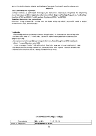 90
Mono-shot Multi-vibrator Astable Multi-vibrator Triangular /saw-tooth waveform Generator
Section D
Data Converters and Regulators
Analog Switches,A-D Conversion Techniques,D-A Conversion Techniques Integrated ICs employing
above techniques and their applications,Functional block diagram of Voltage Regulators ,Fixed voltage
Regulators(78XX and 79XX),Variable Voltage Regulators (LM317 and CA723)
Waveform Generators and synthesizers
Oscillators using OP-AMP (RC –Phase shift and Wien Bridge oscillators),Monolithic Timer – NE555
Phase-Locked Loops, Monolithic PLLs
Text Books:
1. Linear integrated circuits(Analysis, Design & Application) : B. Somanathan Nair –Wiley India
2. OP-AMP and Linear IC’s’, Ramakant A.Gayakwad Prentice Hall / Pearson Education,1994.
Reference Books:
1. Operational Amplifiers and Linear Integrated circuits, Robert Coughlin and F Driscoll,sixth
edition, Pearson Education Asia, 2001
2. Linear Integrated Circuits”, D.Roy Choudhry, Shail Jain, New Age International Pvt.Ltd., 2000.
3. Op Amps and Linear Integrated circuits, James M. Fiore, First reprint, Thomson Asia Pte. Ltd.
4. Operational Amplifier and LICs’ Bell (Oxford University Press)
MICROPROCESSOR LAB (EC – 311(P))
Course Code EC – 311(P) L-0, T-0, P-2
Name of the Course MICROPROCESSOR LAB
 