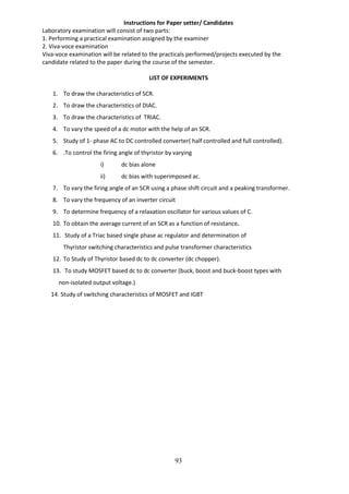 93
Instructions for Paper setter/ Candidates
Laboratory examination will consist of two parts:
1. Performing a practical examination assigned by the examiner
2. Viva-voce examination
Viva-voce examination will be related to the practicals performed/projects executed by the
candidate related to the paper during the course of the semester.
LIST OF EXPERIMENTS
1. To draw the characteristics of SCR.
2. To draw the characteristics of DIAC.
3. To draw the characteristics of TRIAC.
4. To vary the speed of a dc motor with the help of an SCR.
5. Study of 1- phase AC to DC controlled converter( half controlled and full controlled).
6. .To control the firing angle of thyristor by varying
i) dc bias alone
ii) dc bias with superimposed ac.
7. To vary the firing angle of an SCR using a phase shift circuit and a peaking transformer.
8. To vary the frequency of an inverter circuit
9. To determine frequency of a relaxation oscillator for various values of C.
10. To obtain the average current of an SCR as a function of resistance.
11. Study of a Triac based single phase ac regulator and determination of
Thyristor switching characteristics and pulse transformer characteristics
12. To Study of Thyristor based dc to dc converter (dc chopper).
13. To study MOSFET based dc to dc converter (buck, boost and buck-boost types with
non-isolated output voltage.)
14. Study of switching characteristics of MOSFET and IGBT
 