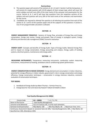 95
Instructions
1. The question paper will consist of five sections A, B, C, D and E. Section E will be Compulsory, it
will consist of a single question with 10-20 subparts of short answer type, which will cover the
entire syllabus and will carry 20% of the total marks of the semester end examination for the
course. Section A, B, C and D will have two questions from the respective sections of the
syllabus and each question will carry 20% of the total marks of the semester end examination
for the course.
2. Candidates are required to attempt five question in all selecting one question from each of the
section A, B, C and D of the question paper and all the subparts of the questions in section E.
Use of non-programmable calculators is allowed.
SECTION – A
ENERGY MANAGEMENT PRINCIPLES: Systems of Energy flow, principles of Energy flow and Energy
conservation, Energy and money, Energy and growth, flow of energy in ecological system, Energy
efficiency and demand side management (DSM), Economic evaluation.
SECTION - B
ENERGY AUDIT: Concepts and benefits of Energy Audit, Types of Energy Audits, National Energy Plan
and its impact on energy conservation, Energy accounting and analysis, Energy audits of building
systems, electrical systems, maintenance and energy audits.
SECTION – C
MEASURING INSTRUMENTS: Temperature measuring instruments, combustion system measuring
instruments, measurement of heating, ventilation and air conditioning system performance.
SECTION – D
ENERGY CONSERVATION IN INDIAN SCENARIO: Energy demand and consumption in Indian industries,
potential for energy efficiency in Indian industry, government’s role in energy conservation and energy
efficiency, Energy conservation techniques – conservation in energy intensive industries, economic
evaluation of conservation techniques.
TEXT BOOKS:
1. Handbook of Energy Audits by Albert Thuman – Fairman Press Inc.
2. Energy basis for man and nature by Howard T.Odum & Elisbeth.C.Odum
Total Quality Management HU-300(b)
Course Code HU – 300(b) L-3, T-1, P-0
Name of the Course Total Quality Management
Lectures to be Delivered 52 (1 Hr Each) (L=39, T=13 for each semester)
Semester End Examination Max Marks: 100 Min Pass Marks: 40 Maximum Time: 3 hrs
Continuous Assessment (based on sessional tests (2) 50%, Tutorials/Assignments 30%,
Quiz/Seminar 10%, Attendance 10%)
Max Marks: 50
 