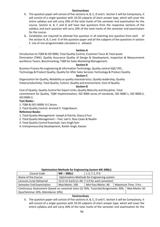 96
Instructions
1. The question paper will consist of five sections A, B, C, D and E. Section E will be Compulsory, it
will consist of a single question with 10-20 subparts of short answer type, which will cover the
entire syllabus and will carry 20% of the total marks of the semester end examination for the
course. Section A, B, C and D will have two questions from the respective sections of the
syllabus and each question will carry 20% of the total marks of the semester end examination
for the course.
2. Candidates are required to attempt five question in all selecting one question from each of
the section A, B, C and D of the question paper and all the subparts of the questions in section
E. Use of non-programmable calculators is allowed.
.
Section-A
Introduction to TQM & ISO 9000, Total Quality Control, Customer Focus & Total waste
Elimination (TWE), Quality Assurance Quality of Design & Development, Inspection & Measurement
workforce Teams, Benchmarking, TQM for Sales Marketing Management.
Section-B
Business Process Re-engineering & Information Technology, Quality control SQC/ SPC,
Technology & Product Quality, Quality for After Sales Services Technology & Product Quality.
Section-C
Organization for Quality, Reliability as quality characteristics, Quality leadership, Quality
linked productivity, Total Quality, Culture, Quality and environment, Cost of Quality.
Section-D
Cost of Quality, Quality Control for Export Units, Quality Maturity and Discipline, Total
commitment for Quality, TQM Implementation, ISO 9000 series of standards, ISO 9000-1, ISO 9000-2,
ISO 9000-3.
Text Books:-
1. TQM & ISO 14000: K.C.Arora.
2. Total Quality Control: Armand V. Feigenbaum.
Reference Books:
1. Total Quality Management: Joseph.A.Patrick, Diana.S.Furr.
2. Total Quality Management – Text: Joel E. Ross Cases & Readin
3. Total Quality Control Essentials: Sarv Singh Soin
4. Entrepreneurship Development, Ranbir Singh, Katson
Optimization Methods for Engineering System ME-300(c)
Course Code ME – 300(c) L-3, T-1, P-0
Name of the Course Optimization Methods for Engineering system
Lectures to be Delivered 52 (1 Hr Each) (L=39, T=13 for each semester)
Semester End Examination Max Marks: 100 Min Pass Marks: 40 Maximum Time: 3 hrs
Continuous Assessment (based on sessional tests (2) 50%, Tutorials/Assignments 30%,
Quiz/Seminar 10%, Attendance 10%)
Max Marks: 50
Instructions
1. The question paper will consist of five sections A, B, C, D and E. Section E will be Compulsory, it
will consist of a single question with 10-20 subparts of short answer type, which will cover the
entire syllabus and will carry 20% of the total marks of the semester end examination for the
 