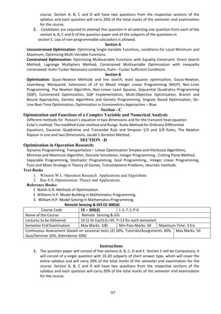 97
course. Section A, B, C and D will have two questions from the respective sections of the
syllabus and each question will carry 20% of the total marks of the semester end examination
for the course.
2. Candidates are required to attempt five question in all selecting one question from each of the
section A, B, C and D of the question paper and all the subparts of the questions in
section E. Use of non-programmable calculators is allowed.
Section A
Unconstrained Optimization: Optimizing Single-Variable Functions, conditions for Local Minimum and
Maximum, Optimizing Multi-Variable Functions.
Constrained Optimization: Optimizing Multivariable Functions with Equality Constraint: Direct Search
Method, Lagrange Multipliers Method, Constrained Multivariable Optimization with inequality
constrained: Kuhn-Tucker Necessary conditions, Kuhn –Tucker Sufficient Conditions
Section B
Optimization: Quasi-Newton Methods and line search, least squares optimization, Gauss-Newton,
Levenberg- Marquartd, Extensions of LP to Mixed Integer Linear Programming (MILP), Non-Liner
Programming, The Newton Algorithm, Non-Linear Least Squares, Sequential Quadratics Programming
(SQP), Constrained Optimization, SQP Implementation, Multi-Objective Optimization, Branch and
Bound Approaches, Genetic Algorithms and Genetic Programming, Singular Based Optimization, On-
Line Real-Time Optimization, Optimization in Econometrics Approaches – Blue.
Section - C
Optimization and Functions of a Complex Variable and Numerical Analysis
Different methods for Poisson’s equation in two dimensions and for the transient heat equation
Eular’s method, The modified Eular method and Runga Kutta Method for Ordinary Differential
Equations, Gaussian Quadrative and Tranzoidal Rule and Simpson 1/3 and 3/8 Rules, The Newton
Rapson in one and two Dimensions, Jacobi’s Iteration Method.
SECTION –D
Optimization in Operation Research:
Dynamic Programming, Transportation – Linear Optimization Simplex and Hitchcock Algorithms,
Minimax and Maximum Algorithm, Discrete Simulation, Integer Programming , Cutting Plane Method.
Separable Programming, Stochastic Programming, Goal Programming., Integer Linear Programming,
Pure and Mixer Strategy in Theory of Games, Transshipment Problems, Heuristic methods.
Text Books
1. Winston W.L: Operation Research: Applications and Algorithms.
2. Rao S.S: Optimization: Theory and Applications.
Reference Books:
1 Walsh G.R: Methods of Optimization.
2 Williams H.P: Model Building in Mathematics Programming.
3. William H.P: Model Solving in Mathematics Programming.
Remote Sensing & GIS CE-300(d)
Course Code CE – 300(d) L-3, T-1, P-0
Name of the Course Remote Sensing & GIS
Lectures to be Delivered 52 (1 Hr Each) (L=39, T=13 for each semester)
Semester End Examination Max Marks: 100 Min Pass Marks: 40 Maximum Time: 3 hrs
Continuous Assessment (based on sessional tests (2) 50%, Tutorials/Assignments 30%,
Quiz/Seminar 10%, Attendance 10%)
Max Marks: 50
Instructions
1. The question paper will consist of five sections A, B, C, D and E. Section E will be Compulsory, it
will consist of a single question with 10-20 subparts of short answer type, which will cover the
entire syllabus and will carry 20% of the total marks of the semester end examination for the
course. Section A, B, C and D will have two questions from the respective sections of the
syllabus and each question will carry 20% of the total marks of the semester end examination
for the course.
 