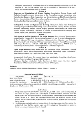 98
2. Candidates are required to attempt five question in all selecting one question from each of the
section A, B, C and D of the question paper and all the subparts of the questions in section E.
Use of non-programmable calculators is allowed
Section A
Concepts and Foundations of Remote Sensing: Introduction, Energy Sources and
Radiation Principles, energy Interactions in the Atmosphere, energy Interactions with
Earth Surface Features, Data Acquisition and Interpretation, An Ideal Remote Sensing
System, characteristics of Real Remote Sensing System, successful application of Remote
Sensing, Land and Geographic Information Systems.
Section B
Multispectral, Thermal and Hyperspectral Scanning: Introduction, Across-Track Multispecial
Scanning, Along-track Multispecial Scanning, across – Track Thermal Scanning. Thermal Radiation
principles Interpreting Thermal Scanner Imagery, geometry Characteristics of Across-Track
Scanner Imagery, Radiometric Calibration of Thermal Scanners,Temperature Mapping with
Thermal Scanner Data, FLR Systems, Imaging Spectrometry.
Section C
Earth Resource Satellites Operating in the Optical Spectrum: Entry History of Space Imaging,
Landsat Satellite Program, Orbit Characteristics of Landsat-1, -2 and –3, Sensor Onboard Landsat-
1, -2 and –3, Landsat MSS image Interpretation, Orbit characteristics of Landsat-4 and –5, Sensors
Onboard Landsat-4 and –5, Landsat TM Image Interpretation, Landsat-6 Planned Mission, Landsat
ETM Image Simulation, Landsat-7, SPOT HRV Image Interpretation, APOT-4 and –5,
Meteorological Satellites, Ocean Monitoring Satellites, Earth Observing system.
Section D
Digital Image Processing: Image Rectification and Restoration, Image Enhancement, contrast
Manipulation, spatial Feature Manipulation, Multi-Image Manipulation, Image Classification,
Supervised classification, The Classification Stage, The Training Stage,
Unsupervised Classification, The output Stage, Post classification Smoothing, Classification
Accuracy Assessment, Data Merging and GIS Integration.
Microwave Sensing: Introduction, Radar Development, SLAR System Operation, Spatial
Resolution of SLAR system, Geometric Characteristics of SLAR Imagery.
.
Text Book:
1 Remote Sensing & Image Interpretation-Lillesand , Kiefer & ChipMan - V
Operating System CS-300(e)
Course Code EE – 300(e) L-3, T-1, P-0
Name of the Course Operating system
Lectures to be Delivered 52 (1 Hr Each) (L=39, T=13 for each semester)
Semester End Examination Max Marks: 100 Min Pass Marks: 40 Maximum Time: 3 hrs
Continuous Assessment (based on sessional tests (2) 50%, Tutorials/Assignments 30%,
Quiz/Seminar 10%, Attendance 10%)
Max Marks: 50
Instructions
1. The question paper will consist of five sections A, B, C, D and E. Section E will be Compulsory, it
will consist of a single question with 10-20 subparts of short answer type, which will cover the
entire syllabus and will carry 20% of the total marks of the semester end examination for the
course. Section A, B, C and D will have two questions from the respective sections of the
syllabus and each question will carry 20% of the total marks of the semester end examination
for the course.
2. Candidates are required to attempt five question in all selecting one question from each of the
section A, B, C and D of the question paper and all the subparts of the questions in section E.
Use of non-programmable calculators is allowed.
 