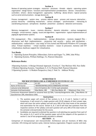 99
Section A
Review of operating system strategies - resources - processes - threads - objects - operating system
organization - design factors - functions and implementation considerations - devices - characteristics -
controllers - drivers - device management - approaches - buffering - device drivers - typical scenarios
such as serial communications - storage devices etc
Section B
Process management - system view - process address space - process and resource abstraction -
process hierarchy - scheduling mechanisms - various strategies - synchronization - interacting &
coordinating processes - semaphores - deadlock - prevention - avoidance - detection and recovery
Section C
Memory management - issues - memory allocation - dynamic relocation - various management
strategies - virtual memory - paging - issues and algorithms - segmentation - typical implementations of
paging & segmentation systems
Section D
File management - files - implementations - storage abstractions - memory mapped files -
directories and their implementation - protection and security - policy and mechanism -
authentication - authorization - case study of Unix kernel and Microsoft Windows NT (concepts
only) Virtual machines – virtual machine monitors – issues in processor, memory and I/O
virtualization, hardware support for virtualization.
Text Books
1. Operating System Principles, Silberschatz, Galvin and Gagne 7/e, 2006, John Wiley
2. Operating Systems, William Stallings, 5/e, Pearson Education
References Books:
1Operating Systems- A Design Oriented Approach, Crowley C. Tata McGraw Hill, New Delhi
2 Modern Operating Systems, Tanenbaum A. S 3/e Prentice Hall, Pearson Education
3 Operating Systems - A Modern Perspective, Gary J. Nutt 3/e Addison Wesley
SEMESTER-VI
MICROCONTROLLERS & EMBEDDED SYSTEMS EC-321
Course Code EC-321 L-3, T-1, P-0
Name of the Course MICROCONTROLLERS & EMBEDDED SYSTEMS
Lectures to be Delivered 52 (1 Hr Each) (L=39, T=13 for each semester)
Semester End Examination Max Marks: 100 Min Pass Marks: 40 Maximum Time: 3 hrs
Continuous Assessment (based on sessional tests (2) 50%, Tutorials/Assignments 30%,
Quiz/Seminar 10%, Attendance 10%)
Max Marks: 50
Instructions
1. The question paper will consist of five sections A, B, C, D and E. Section E will be
Compulsory, it will consist of a single question with 10-20 subparts of short answer type,
which will cover the entire syllabus and will carry 20% of the total marks of the semester
end examination for the course. Section A, B, C and D will have two questions from the
respective sections of the syllabus and each question will carry 20% of the total marks of
the semester end examination for the course.
2. Candidates are required to attempt five question in all selecting one question from each of
the section A, B, C and D of the question paper and all the subparts of the questions in
section E. Use of non-programmable calculators is allowed
SECTION – A
Comparison of microprocessor and microcontroller. Architecture and pin functions of 8051 chip
controller. CPU timing and machine cycles. Internal memory organization. Program counter and stack.
 