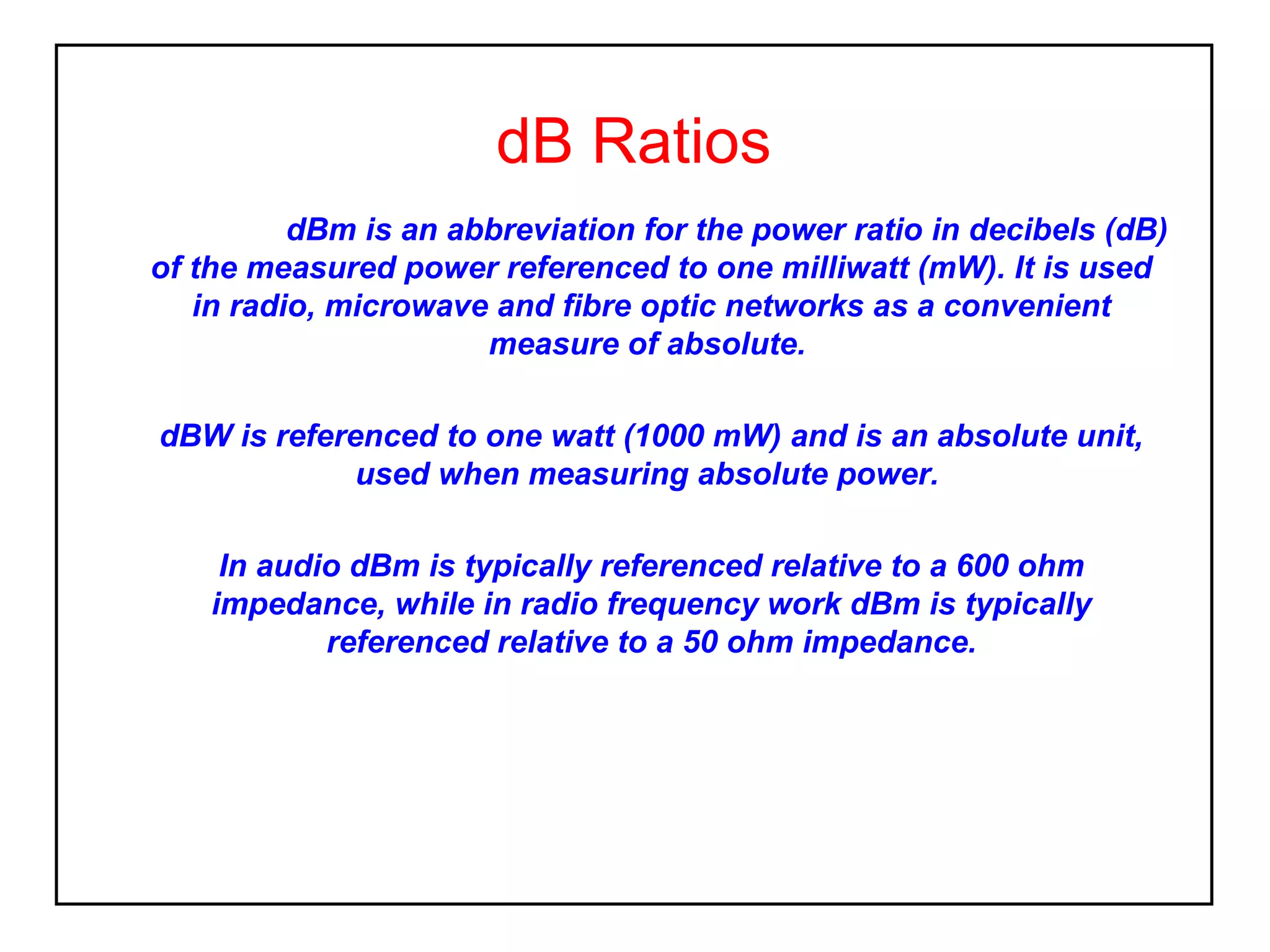 dB Ratios
dBm is an abbreviation for the power ratio in decibels (dB)
of the measured power referenced to one milliwatt (mW). It is used
in radio, microwave and fibre optic networks as a convenient
measure of absolute.
dBW is referenced to one watt (1000 mW) and is an absolute unit,
used when measuring absolute power.
In audio dBm is typically referenced relative to a 600 ohm
impedance, while in radio frequency work dBm is typically
referenced relative to a 50 ohm impedance.

 