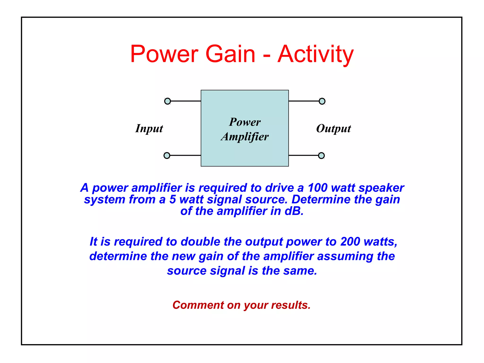 Power Gain - Activity
Input

Power
Amplifier

Output

A power amplifier is required to drive a 100 watt speaker
system from a 5 watt signal source. Determine the gain
of the amplifier in dB.
It is required to double the output power to 200 watts,
determine the new gain of the amplifier assuming the
source signal is the same.
Comment on your results.

 