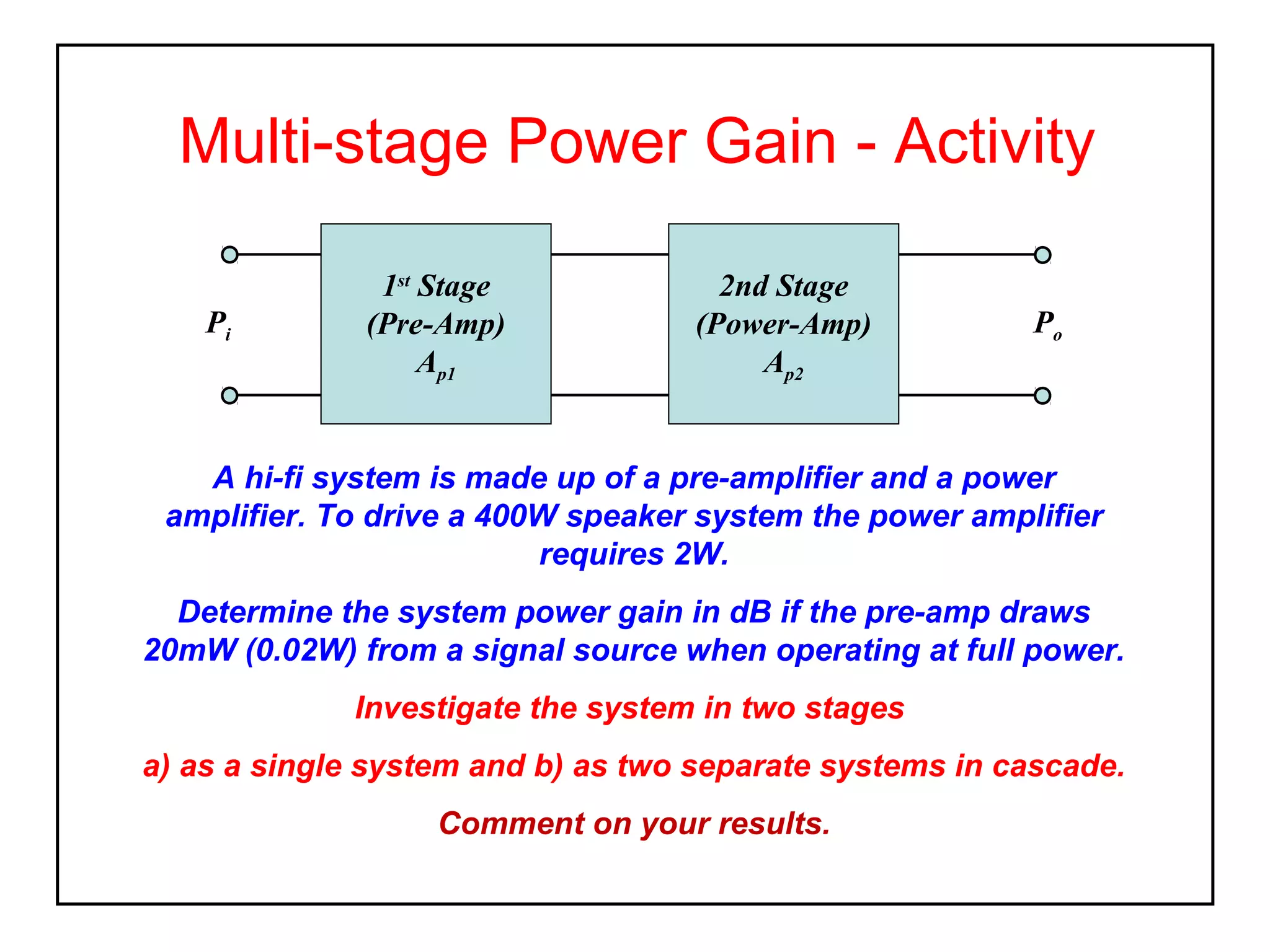 Multi-stage Power Gain - Activity
Pi

1st Stage
(Pre-Amp)
Ap1

2nd Stage
(Power-Amp)
Ap2

Po

A hi-fi system is made up of a pre-amplifier and a power
amplifier. To drive a 400W speaker system the power amplifier
requires 2W.
Determine the system power gain in dB if the pre-amp draws
20mW (0.02W) from a signal source when operating at full power.
Investigate the system in two stages
a) as a single system and b) as two separate systems in cascade.
Comment on your results.

 