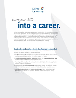 Turn your skills
            into a career.
 Do you like using both your intellect and dexterity to understand and manipulate technology?
 Do you like to deconstruct and rebuild mechanical equipment or hard drives? Electronics and
 engineering technology are two exciting fields that require these unique skills. With the right
 education, you could land in a business, university or government agency developing the
 technologies that will make tomorrow’s devices smaller, faster and more powerful. Or, you
 could use your knowledge at a computer or equipment manufacturer. You could even help the
 medical community create the machines that diagnose and treat illnesses.




 Electronics and engineering technology careers are hot.
 But don’t just take our word for it. Consider these facts:
  •	   The National Science Foundation estimates that within the next 10 years, the worldwide
       need for nanotechnology workers will rise from 20,000 to 2 million.
  •	   The Telecommunications Industry Association predicts that wireless and business data
       revenue will grow 73% during the next four years alone.
  •	   According to Wilkofsky Gruen Associates, the demand for high-volume data applications
       is driving growth in all segments.
  •	   The demand for low-cost, lightweight PCs is exploding. Roughly 400,000 units shipped
       in 2007. In 2009, that number is expected to hit 18 million units. — seattletimes.com
  •	   Touch and voice recognition and Internet connectivity are being developed for new
       devices, from cell phones that double as TV remote controls to broadband HDTVs
       that access the web.
 
