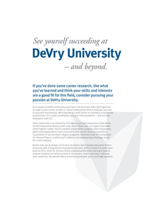 See yourself succeeding at
DeVry University
                                 – and beyond.

If you’ve done some career research, like what
you’ve learned and think your skills and interests
are a good fit for this field, consider pursuing your
passion at DeVry University.
As a student at DeVry University, you’ll learn the technical skills that’ll give you
an edge in your career, as well as critical professional skills to help you succeed
in any work environment. We’ll provide you with hands-on training in a real-world
environment. It’s a solid combination you won’t find elsewhere – and one that
employers seek out.

DeVry University is accredited by The Higher Learning Commission of the North
Central Association (www.ncahlc.org), which means you can expect education
of the highest caliber. You’ll complete assignments using the latest equipment,
while receiving guidance from instructors with current industry experience.
Coursework in our bachelor’s degree programs culminates with the completion
of a Senior Project, in which you’ll address real engineering technology needs
for a real company.

By the time you graduate, you’ll have received a well-rounded education from a
university with a long history of preparing the best. DeVry’s historical roots trace
back to 1931, when Dr. Herman DeVry established DeForest Training School to
prepare students for technical work in electronics, motion pictures, radio and
later, television. No wonder DeVry University graduates are in such high demand.
 