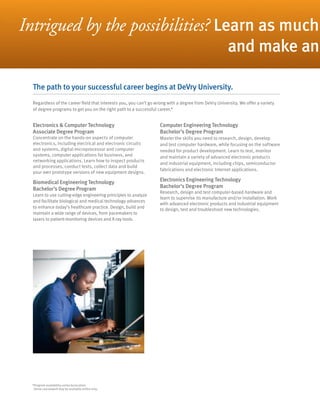 Intrigued by the possibilities? Learn as much
                                                                                                       and make an

  The path to your successful career begins at DeVry University.
  Regardless of the career field that interests you, you can’t go wrong with a degree from DeVry University. We offer a variety
  of degree programs to get you on the right path to a successful career.*


  Electronics & Computer Technology                                Computer Engineering Technology
  Associate Degree Program                                         Bachelor’s Degree Program
  Concentrate on the hands-on aspects of computer                  Master the skills you need to research, design, develop
  electronics, including electrical and electronic circuits        and test computer hardware, while focusing on the software
  and systems, digital microprocessor and computer                 needed for product development. Learn to test, monitor
  systems, computer applications for business, and                 and maintain a variety of advanced electronic products
  networking applications. Learn how to inspect products
                                                                   and industrial equipment, including chips, semiconductor
  and processes, conduct tests, collect data and build
                                                                   fabrications and electronic Internet applications.
  your own prototype versions of new equipment designs.

  Biomedical Engineering Technology                                Electronics Engineering Technology
  Bachelor’s Degree Program                                        Bachelor’s Degree Program
                                                                   Research, design and test computer-based hardware and
  Learn to use cutting-edge engineering principles to analyze
                                                                   learn to supervise its manufacture and/or installation. Work
  and facilitate biological and medical technology advances
                                                                   with advanced electronic products and industrial equipment
  to enhance today’s healthcare practice. Design, build and        to design, test and troubleshoot new technologies.
  maintain a wide range of devices, from pacemakers to
  lasers to patient-monitoring devices and X-ray tools.




  *Program availability varies by location.
   Some coursework may be available online only.
 