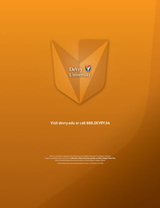 Visit devry.edu or call 888.DEVRY.04




      DeVry is certified to operate by the State Council of Higher Education for Virginia. AC0060.
Program availability varies by location. In New York, DeVry University operates as DeVry College of New York.
               DeVry University operates as DeVry Institute of Technology in Calgary, Alberta
                   © 2010 DeVry Educational Development Corp. 55-500020 3/10 50M
 