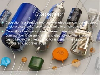 Capacitor
 Capacitor is a passive two-terminal electrical component used
to store electrical energy temporarily in an electric field.
 Capacitors come in several different varieties, the two most
common being ceramic disk and electrolytic. The amount of
capacitance of a given capacitor is usually measured in
microfarads, abbreviated μF.
 